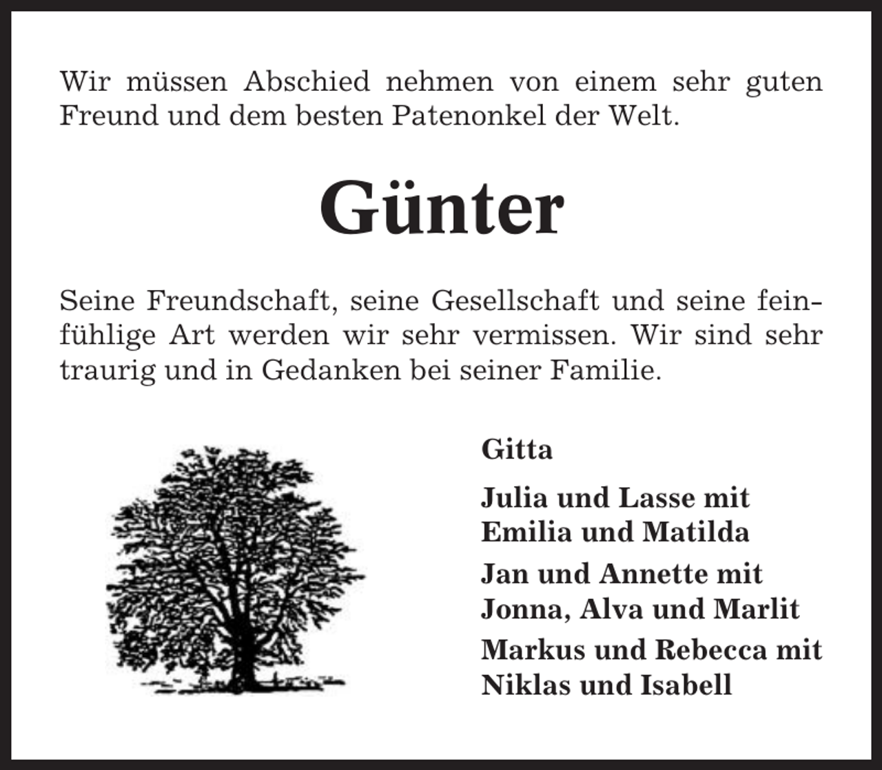 <p>Wir müssen Abschied nehmen von einem sehr guten<br />Freund und dem besten Patenonkel der Welt.</p><p>Günter<br />Seine Freundschaft, seine Gesellschaft und seine feinfühlige Art werden wir sehr vermissen. Wir sind sehr<br />traurig und in Gedanken bei seiner Familie.<br />Gitta<br />Julia und Lasse mit<br />Emilia und Matilda<br />Jan und Annette mit<br />Jonna, Alva und Marlit<br />Markus und Rebecca mit<br />Niklas und Isabell</p>