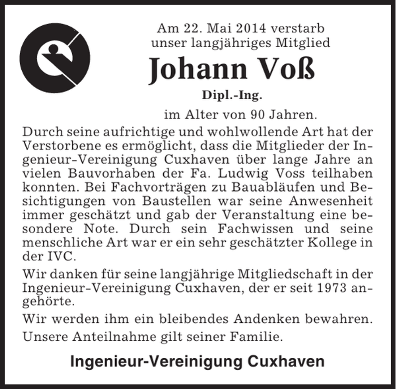 <p>Am 22. Mai 2014 verstarb<br />unser langjähriges Mitglied</p><p>Johann Voß<br />Dipl.-Ing.</p><p>im Alter von 90 Jahren.<br />Durch seine aufrichtige und wohlwollende Art hat der<br />Verstorbene es ermöglicht, dass die Mitglieder der Ingenieur-Vereinigung Cuxhaven über lange Jahre an<br />vielen Bauvorhaben der Fa. Ludwig Voss teilhaben<br />konnten. Bei Fachvorträgen zu Bauabläufen und Besichtigungen von Baustellen war seine Anwesenheit<br />immer geschätzt und gab der Veranstaltung eine besondere Note. Durch sein Fachwissen und seine<br />menschliche Art war er ein sehr geschätzter Kollege in<br />der IVC.<br />Wir danken für seine langjährige Mitgliedschaft in der<br />Ingenieur-Vereinigung Cuxhaven, der er seit 1973 angehörte.<br />Wir werden ihm ein bleibendes Andenken bewahren.<br />Unsere Anteilnahme gilt seiner Familie.</p><p>Ingenieur-Vereinigung Cuxhaven</p>