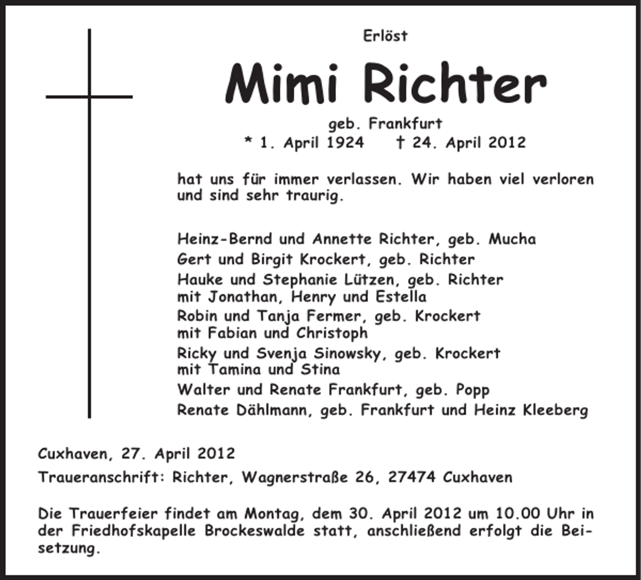 <p>Erlöst</p><p>Mimi Richter<br />geb. Frankfurt<br />* 1. April 1924<br />† 24. April 2012</p><p>hat uns für immer verlassen. Wir haben viel verloren<br />und sind sehr traurig.<br />Heinz-Bernd und Annette Richter, geb. Mucha<br />Gert und Birgit Krockert, geb. Richter<br />Hauke und Stephanie Lützen, geb. Richter<br />mit Jonathan, Henry und Estella<br />Robin und Tanja Fermer, geb. Krockert<br />mit Fabian und Christoph<br />Ricky und Svenja Sinowsky, geb. Krockert<br />mit Tamina und Stina<br />Walter und Renate Frankfurt, geb. Popp<br />Renate Dählmann, geb. Frankfurt und Heinz Kleeberg<br />Cuxhaven, 27. April 2012<br />Traueranschrift: Richter, Wagnerstraße 26, 27474 Cuxhaven<br />Die Trauerfeier findet am Montag, dem 30. April 2012 um 10.00 Uhr in<br />der Friedhofskapelle Brockeswalde statt, anschließend erfolgt die Beisetzung.</p>