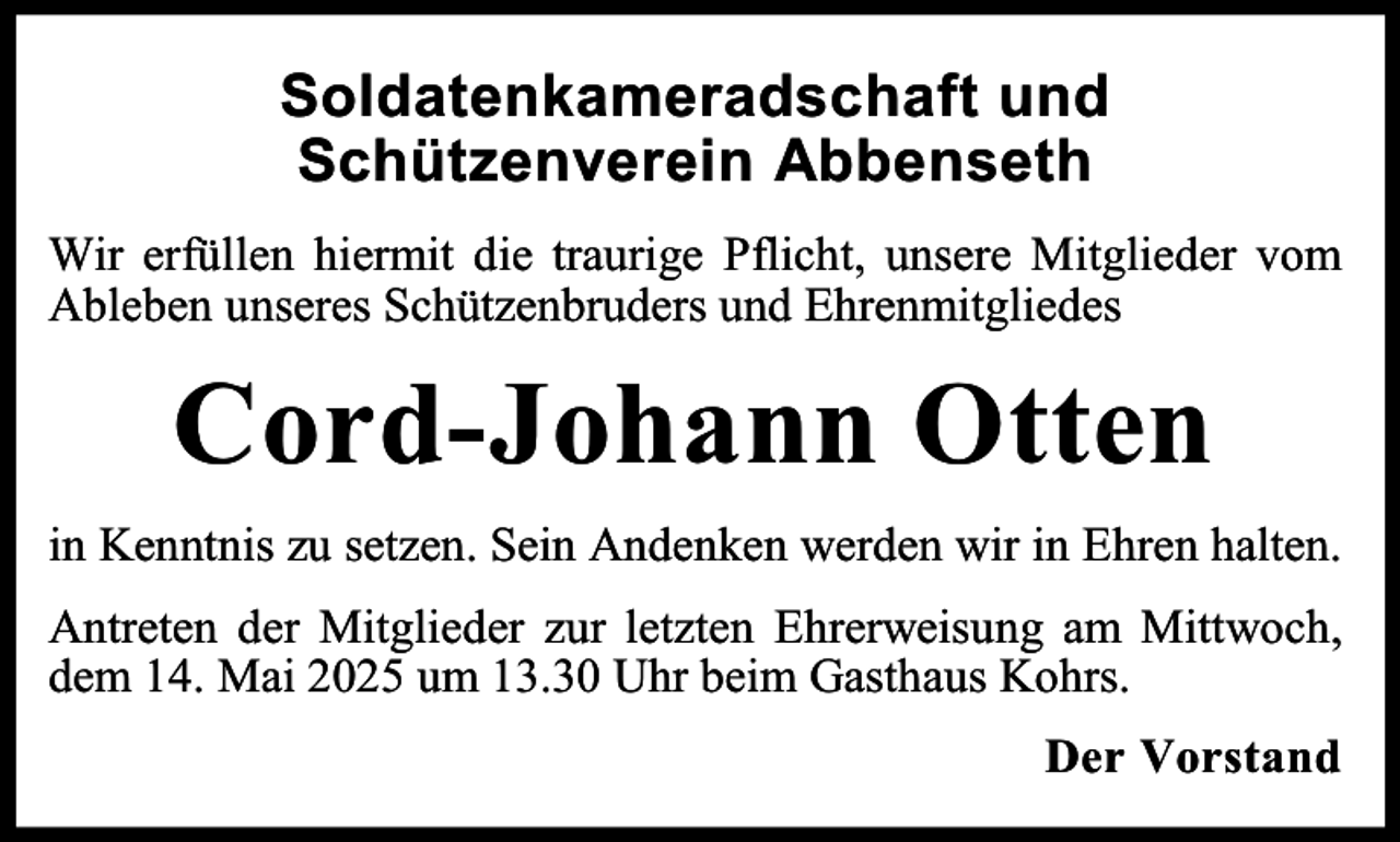 <p>Soldatenkameradschaft und<br />Schützenverein Abbenseth<br />Wir erfüllen hiermit die traurige Pflicht, unsere Mitglieder vom<br />Ableben unseres Schützenbruders und Ehrenmitgliedes</p><p>Cord-Johann Otten<br />in Kenntnis zu setzen. Sein Andenken werden wir in Ehren halten.<br />Antreten der Mitglieder zur letzten Ehrerweisung am Mittwoch,<br />dem 14. Mai 2025 um 13.30 Uhr beim Gasthaus Kohrs.<br />Der Vorstand</p>