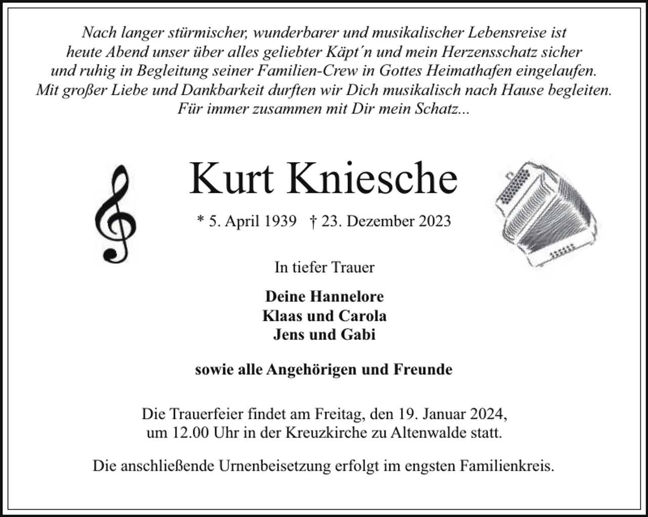 <p>Nach langer stürmischer, wunderbarer und musikalischer Lebensreise ist<br />heute Abend unser über alles geliebter Käpt´n und mein Herzensschatz sicher<br />und ruhig in Begleitung seiner Familien-Crew in Gottes Heimathafen eingelaufen.<br />Mit großer Liebe und Dankbarkeit durften wir Dich musikalisch nach Hause begleiten.<br />Für immer zusammen mit Dir mein Schatz...</p><p>Kurt Kniesche<br />* 5. April 1939 † 23. Dezember 2023<br />In tiefer Trauer<br />Deine Hannelore<br />Klaas und Carola<br />Jens und Gabi<br />sowie alle Angehörigen und Freunde<br />Die Trauerfeier findet am Freitag, den 19. Januar 2024,<br />um 12.00 Uhr in der Kreuzkirche zu Altenwalde statt.<br />Die anschließende Urnenbeisetzung erfolgt im engsten Familienkreis.</p>