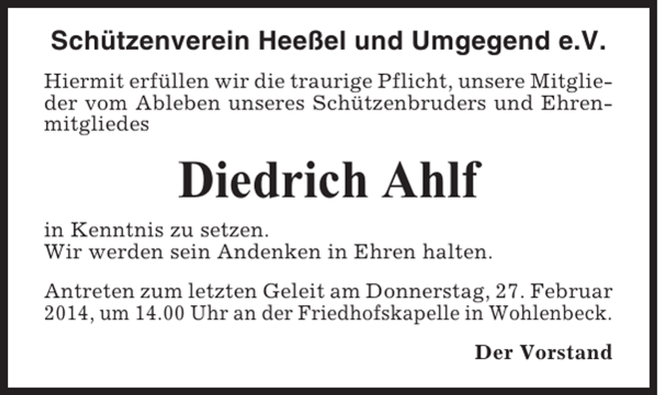 <p>Schützenverein Heeßel und Umgegend e.V.<br />Hiermit erfüllen wir die traurige Pflicht, unsere Mitglieder vom Ableben unseres Schützenbruders und Ehrenmitgliedes</p><p>Diedrich Ahlf<br />in Kenntnis zu setzen.<br />Wir werden sein Andenken in Ehren halten.<br />Antreten zum letzten Geleit am Donnerstag, 27. Februar<br />2014, um 14.00 Uhr an der Friedhofskapelle in Wohlenbeck.<br />Der Vorstand</p>