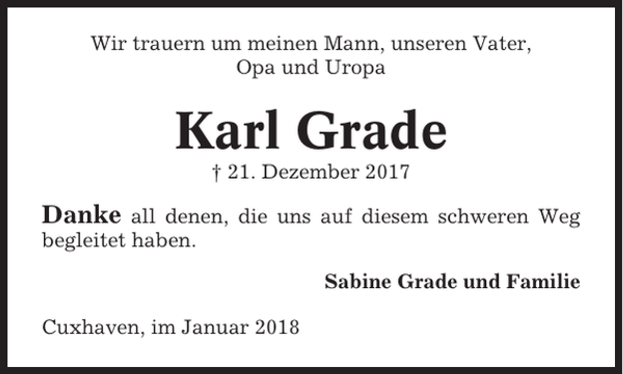 <p>Wir trauern um meinen Mann, unseren Vater,<br />Opa und Uropa</p><p>Karl Grade<br />† 21. Dezember 2017</p><p>Danke</p><p>all denen, die uns auf diesem schweren Weg<br />begleitet haben.<br />Sabine Grade und Familie<br />Cuxhaven, im Januar 2018</p>