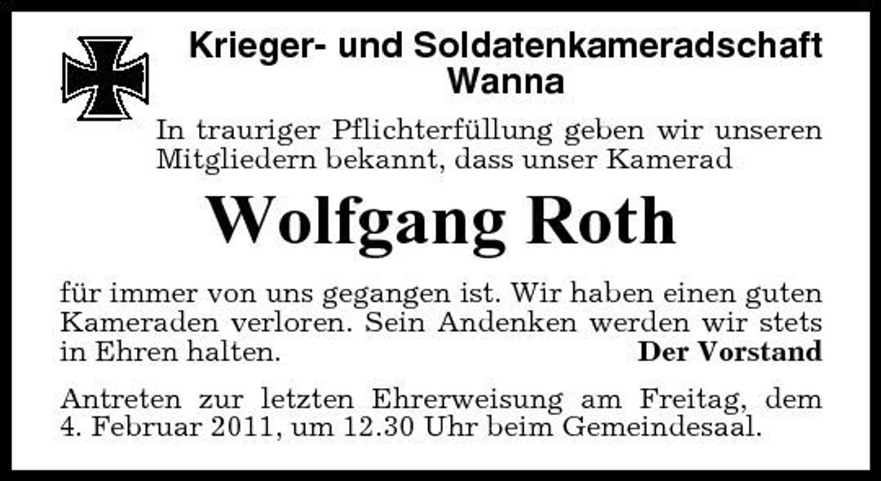 <p>Krieger- und Soldatenkameradschaft Wanna<br />In trauriger Pflichterfüllung geben wir unseren Mitgliedern bekannt, dass unser Kamerad</p><p>Wolfgang Roth<br />für immer von uns gegangen ist. Wir haben einen guten Kameraden verloren. Sein Andenken werden wir stets in Ehren halten. Der Vorstand Antreten zur letzten Ehrerweisung am Freitag, dem 4. Februar 2011, um 12.30 Uhr beim Gemeindesaal.</p>