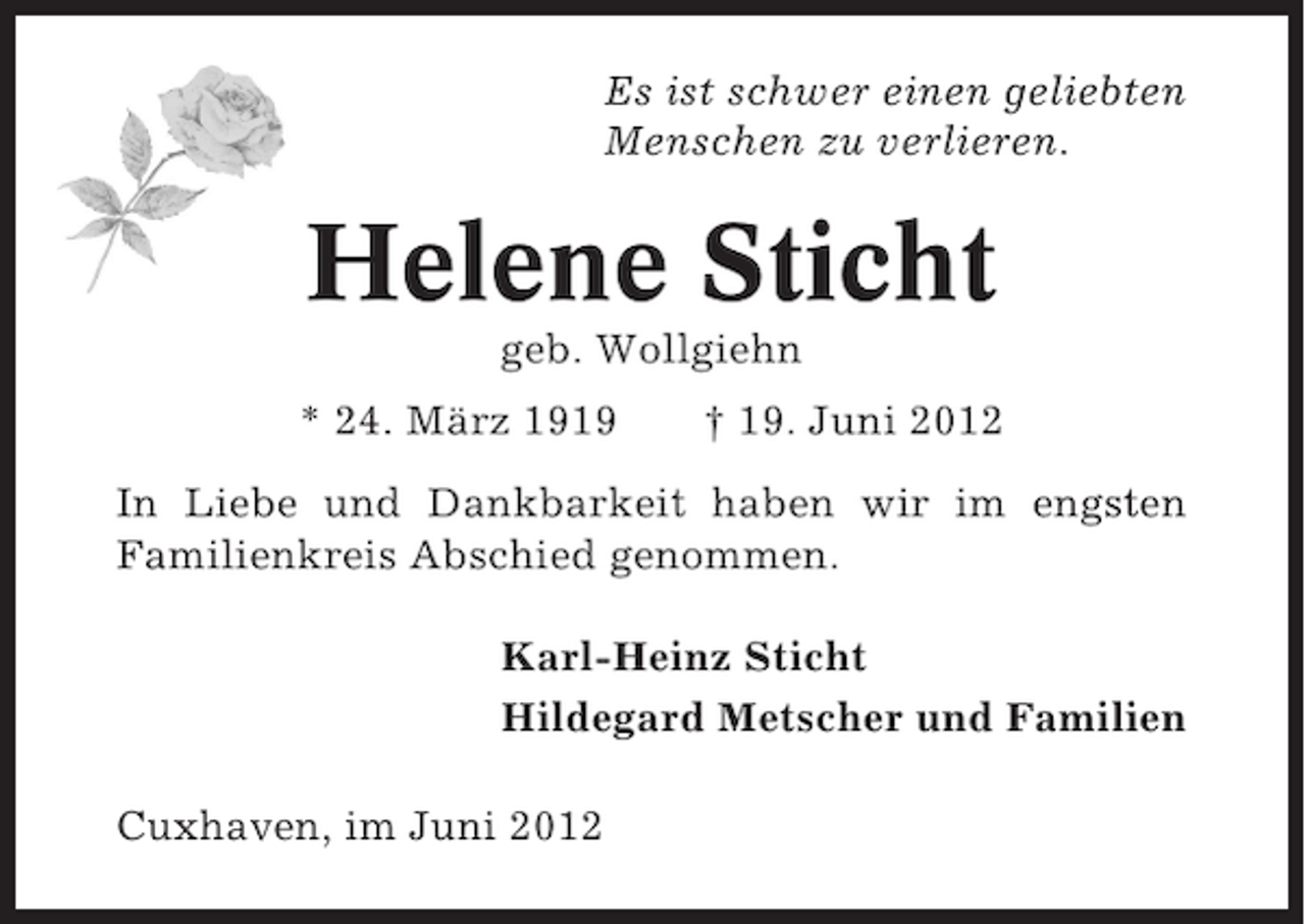 <p>Es ist schwer einen geliebten<br />Menschen zu verlieren.</p><p>Helene Sticht<br />geb. Wollgiehn<br />* 24. März 1919</p><p>† 19. Juni 2012</p><p>In Liebe und Dankbarkeit haben wir im engsten<br />Familienkreis Abschied genommen.<br />Karl-Heinz Sticht<br />Hildegard Metscher und Familien<br />Cuxhaven, im Juni 2012</p>
