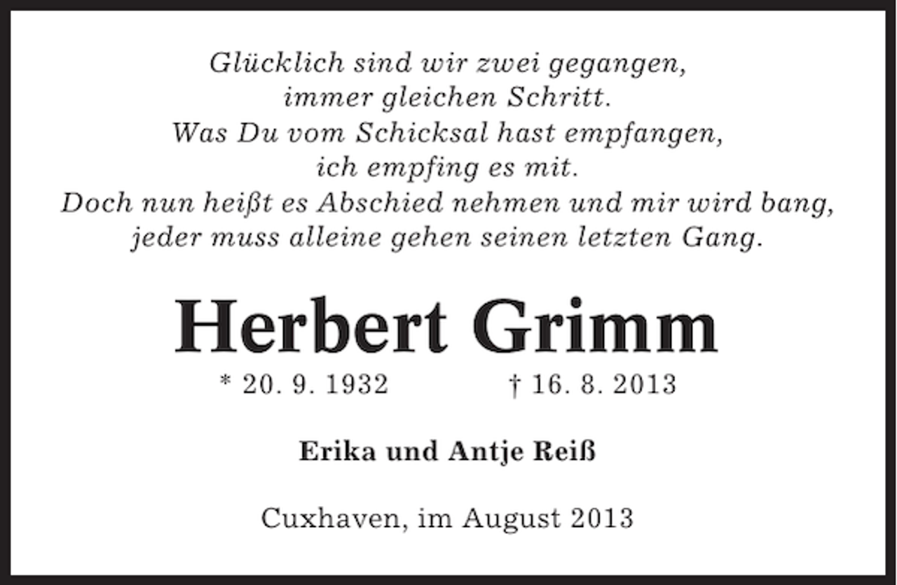 <p>Glücklich sind wir zwei gegangen,<br />immer gleichen Schritt.<br />Was Du vom Schicksal hast empfangen,<br />ich empfing es mit.<br />Doch nun heißt es Abschied nehmen und mir wird bang,<br />jeder muss alleine gehen seinen letzten Gang.</p><p>Herbert Grimm<br />* 20. 9. 1932</p><p>† 16. 8. 2013</p><p>Erika und Antje Reiß<br />Cuxhaven, im August 2013</p>