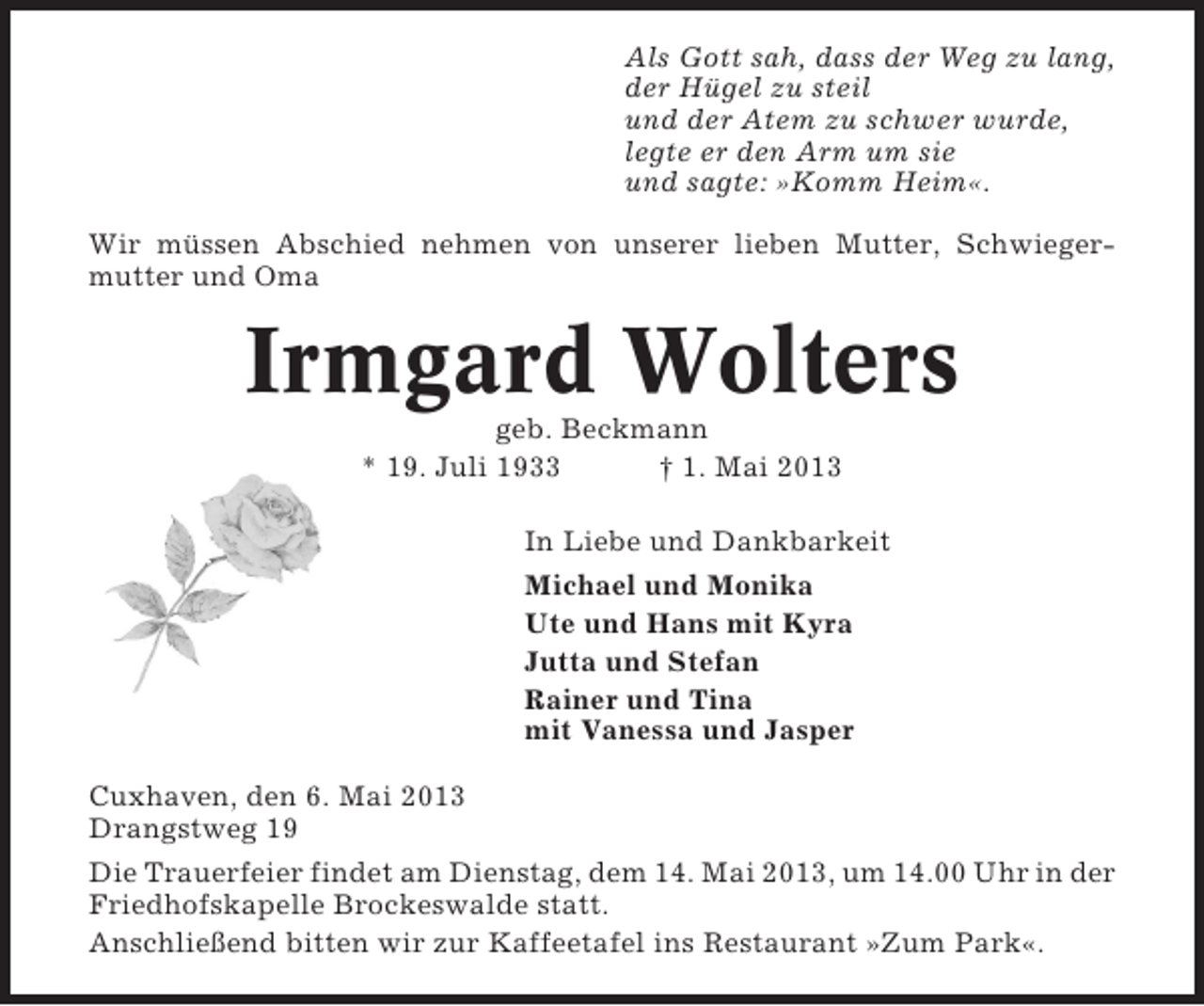 <p>Als Gott sah, dass der Weg zu lang,<br />der Hügel zu steil<br />und der Atem zu schwer wurde,<br />legte er den Arm um sie<br />und sagte: »Komm Heim«.<br />Wir müssen Abschied nehmen von unserer lieben Mutter, Schwiegermutter und Oma</p><p>Irmgard Wolters<br />geb. Beckmann<br />* 19. Juli 1933<br />† 1. Mai 2013<br />In Liebe und Dankbarkeit<br />Michael und Monika<br />Ute und Hans mit Kyra<br />Jutta und Stefan<br />Rainer und Tina<br />mit Vanessa und Jasper<br />Cuxhaven, den 6. Mai 2013<br />Drangstweg 19<br />Die Trauerfeier findet am Dienstag, dem 14. Mai 2013, um 14.00 Uhr in der<br />Friedhofskapelle Brockeswalde statt.<br />Anschließend bitten wir zur Kaffeetafel ins Restaurant »Zum Park«.</p>