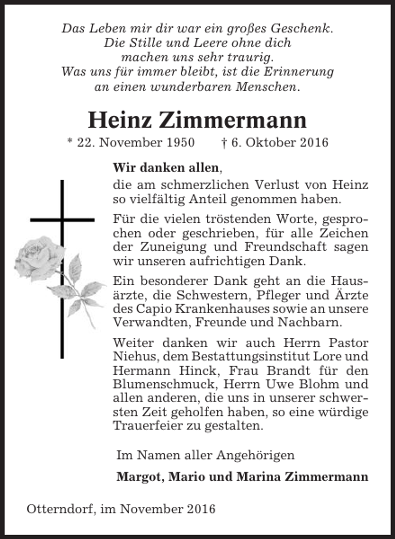 <p>Das Leben mir dir war ein großes Geschenk.<br />Die Stille und Leere ohne dich<br />machen uns sehr traurig.<br />Was uns für immer bleibt, ist die Erinnerung<br />an einen wunderbaren Menschen.</p><p>Heinz Zimmermann<br />* 22. November 1950</p><p>† 6. Oktober 2016</p><p>Wir danken allen,<br />die am schmerzlichen Verlust von Heinz<br />so vielfältig Anteil genommen haben.<br />Für die vielen tröstenden Worte, gesprochen oder geschrieben, für alle Zeichen<br />der Zuneigung und Freundschaft sagen<br />wir unseren aufrichtigen Dank.<br />Ein besonderer Dank geht an die Hausärzte, die Schwestern, Pfleger und Ärzte<br />des Capio Krankenhauses sowie an unsere<br />Verwandten, Freunde und Nachbarn.<br />Weiter danken wir auch Herrn Pastor<br />Niehus, dem Bestattungsinstitut Lore und<br />Hermann Hinck, Frau Brandt für den<br />Blumenschmuck, Herrn Uwe Blohm und<br />allen anderen, die uns in unserer schwersten Zeit geholfen haben, so eine würdige<br />Trauerfeier zu gestalten.<br />Im Namen aller Angehörigen<br />Margot, Mario und Marina Zimmermann<br />Otterndorf, im November 2016</p>