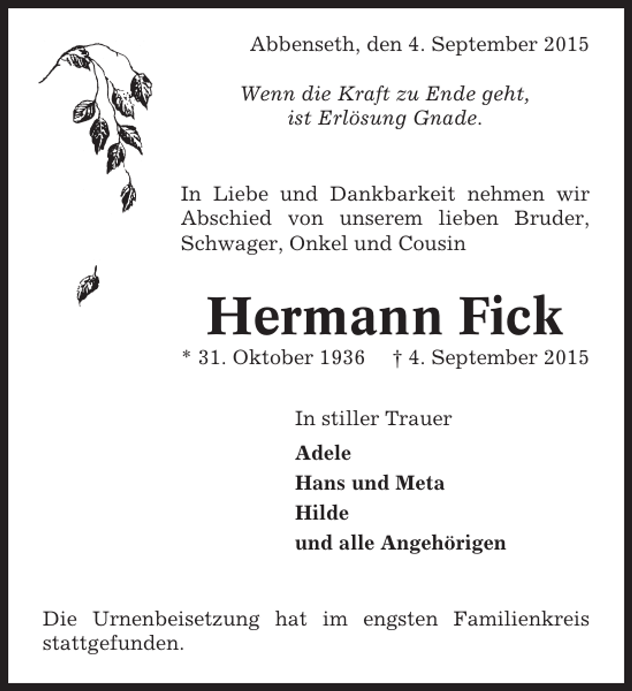 <p>Abbenseth, den 4. September 2015<br />Wenn die Kraft zu Ende geht,<br />ist Erlösung Gnade.</p><p>In Liebe und Dankbarkeit nehmen wir<br />Abschied von unserem lieben Bruder,<br />Schwager, Onkel und Cousin</p><p>Hermann Fick<br />* 31. Oktober 1936</p><p>† 4. September 2015</p><p>In stiller Trauer<br />Adele<br />Hans und Meta<br />Hilde<br />und alle Angehörigen</p><p>Die Urnenbeisetzung hat im engsten Familienkreis<br />stattgefunden.</p>