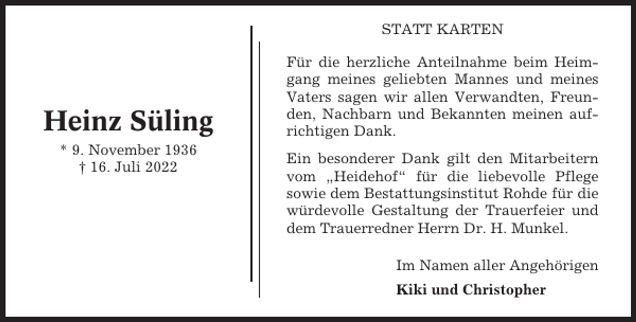 <p>STATT KARTEN</p><p>Heinz Süling<br />* 9. November 1936<br />† 16. Juli 2022</p><p>Für die herzliche Anteilnahme beim Heimgang meines geliebten Mannes und meines<br />Vaters sagen wir allen Verwandten, Freunden, Nachbarn und Bekannten meinen aufrichtigen Dank.<br />Ein besonderer Dank gilt den Mitarbeitern<br />vom „Heidehof“ für die liebevolle Pflege<br />sowie dem Bestattungsinstitut Rohde für die<br />würdevolle Gestaltung der Trauerfeier und<br />dem Trauerredner Herrn Dr. H. Munkel.<br />Im Namen aller Angehörigen<br />Kiki und Christopher</p>