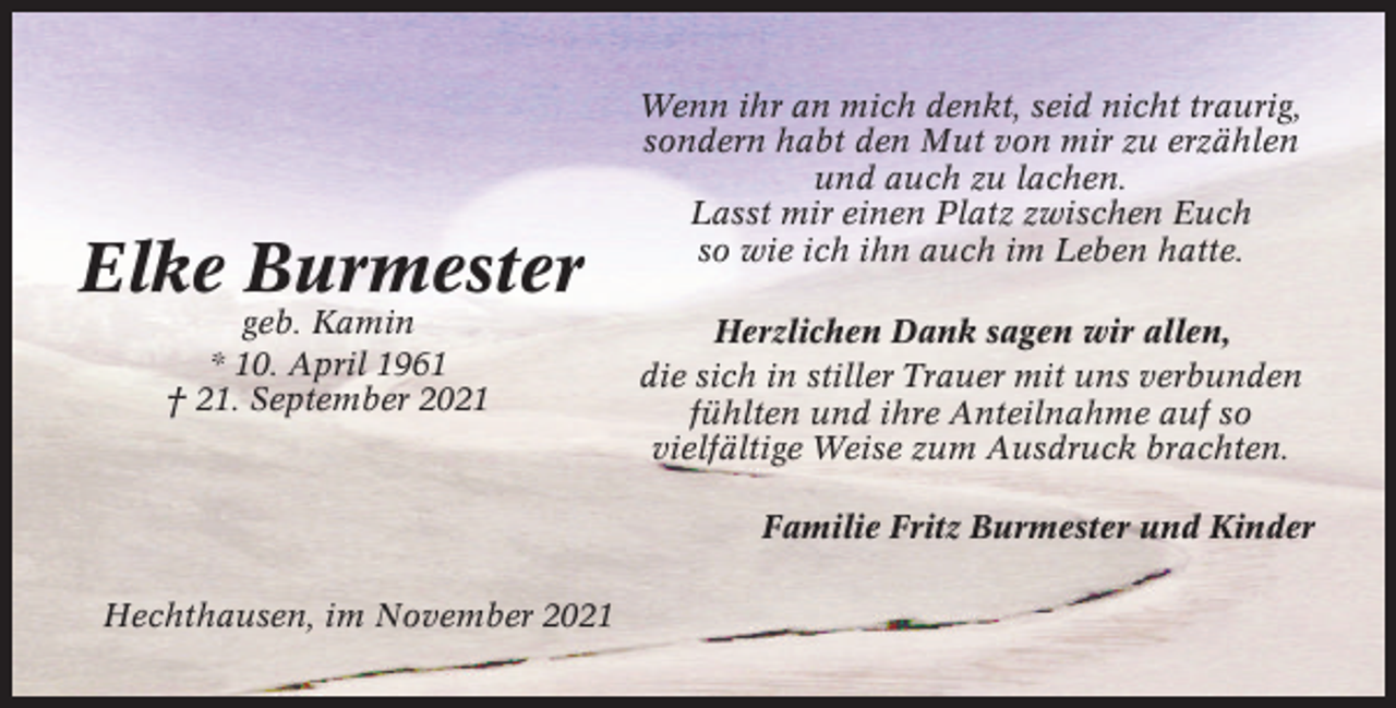 <p>Elke Burmester<br />geb. Kamin<br />* 10. April 1961<br />† 21. September 2021</p><p>Wenn ihr an mich denkt, seid nicht traurig,<br />sondern habt den Mut von mir zu erzählen<br />und auch zu lachen.<br />Lasst mir einen Platz zwischen Euch<br />so wie ich ihn auch im Leben hatte.<br />Herzlichen Dank sagen wir allen,<br />die sich in stiller Trauer mit uns verbunden<br />fühlten und ihre Anteilnahme auf so<br />vielfältige Weise zum Ausdruck brachten.<br />Familie Fritz Burmester und Kinder</p><p>Hechthausen, im November 2021</p>