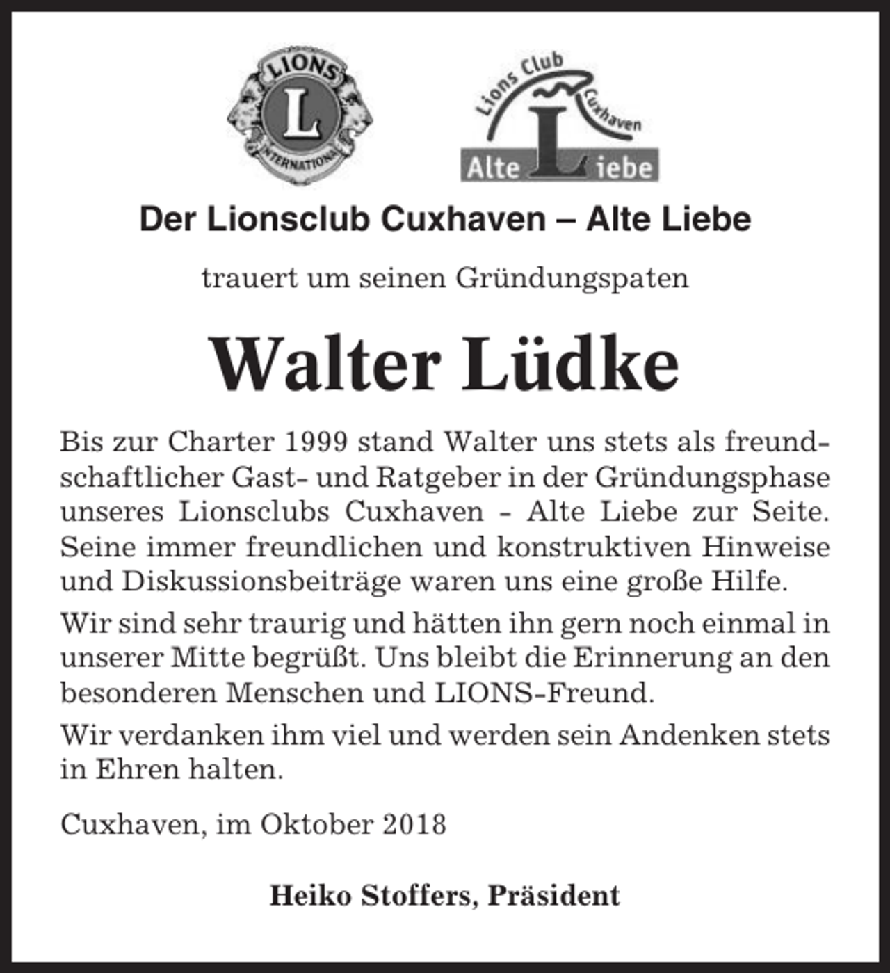 <p>Der Lionsclub Cuxhaven – Alte Liebe<br />trauert um seinen Gründungspaten</p><p>Walter Lüdke<br />Bis zur Charter 1999 stand Walter uns stets als freundschaftlicher Gast- und Ratgeber in der Gründungsphase<br />unseres Lionsclubs Cuxhaven - Alte Liebe zur Seite.<br />Seine immer freundlichen und konstruktiven Hinweise<br />und Diskussionsbeiträge waren uns eine große Hilfe.<br />Wir sind sehr traurig und hätten ihn gern noch einmal in<br />unserer Mitte begrüßt. Uns bleibt die Erinnerung an den<br />besonderen Menschen und LIONS-Freund.<br />Wir verdanken ihm viel und werden sein Andenken stets<br />in Ehren halten.<br />Cuxhaven, im Oktober 2018<br />Heiko Stoffers, Präsident</p>