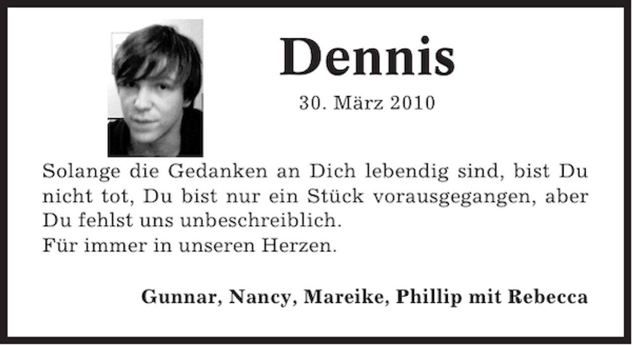 <p>Dennis<br />30. März 2010<br />Solange die Gedanken an Dich lebendig sind, bist Du<br />nicht tot, Du bist nur ein Stück vorausgegangen, aber<br />Du fehlst uns unbeschreiblich.<br />Für immer in unseren Herzen.<br />Gunnar, Nancy, Mareike, Phillip mit Rebecca</p>