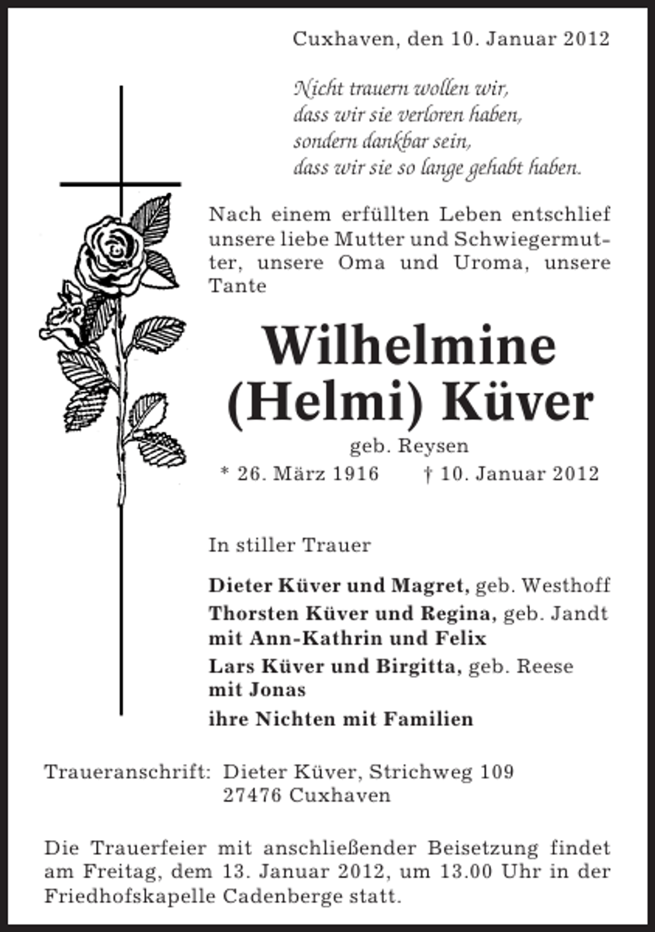 <p>Cuxhaven, den 10. Januar 2012</p><p>Nicht trauern wollen wir,<br />dass wir sie verloren haben,<br />sondern dankbar sein,<br />dass wir sie so lange gehabt haben.<br />Nach einem erfüllten Leben entschlief<br />unsere liebe Mutter und Schwiegermutter, unsere Oma und Uroma, unsere<br />Tante</p><p>Wilhelmine<br />(Helmi) Küver<br />geb. Reysen<br />* 26. März 1916<br />† 10. Januar 2012<br />In stiller Trauer<br />Dieter Küver und Magret, geb. Westhoff<br />Thorsten Küver und Regina, geb. Jandt<br />mit Ann-Kathrin und Felix<br />Lars Küver und Birgitta, geb. Reese<br />mit Jonas<br />ihre Nichten mit Familien<br />Traueranschrift: Dieter Küver, Strichweg 109<br />27476 Cuxhaven<br />Die Trauerfeier mit anschließender Beisetzung findet<br />am Freitag, dem 13. Januar 2012, um 13.00 Uhr in der<br />Friedhofskapelle Cadenberge statt.</p>
