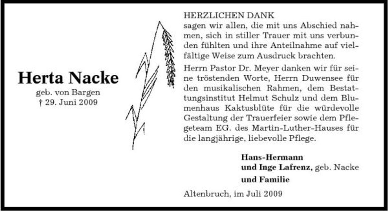 <p>Herta Nacke<br />geb. von Bargen † 29. Juni 2009</p><p>HERZLICHEN DANK sagen wir allen, die mit uns Abschied nahmen, sich in stiller Trauer mit uns verbunden fühlten und ihre Anteilnahme auf vielfältige Weise zum Ausdruck brachten. Herrn Pastor Dr. Meyer danken wir für seine tröstenden Worte, Herrn Duwensee für den musikalischen Rahmen, dem Bestattungsinstitut Helmut Schulz und dem Blumenhaus Kaktusblüte für die würdevolle Gestaltung der Trauerfeier sowie dem Pflegeteam EG. des Martin-Luther-Hauses für die langjährige, liebevolle Pflege. Hans-Hermann und Inge Lafrenz, geb. Nacke und Familie Altenbruch, im Juli 2009</p>