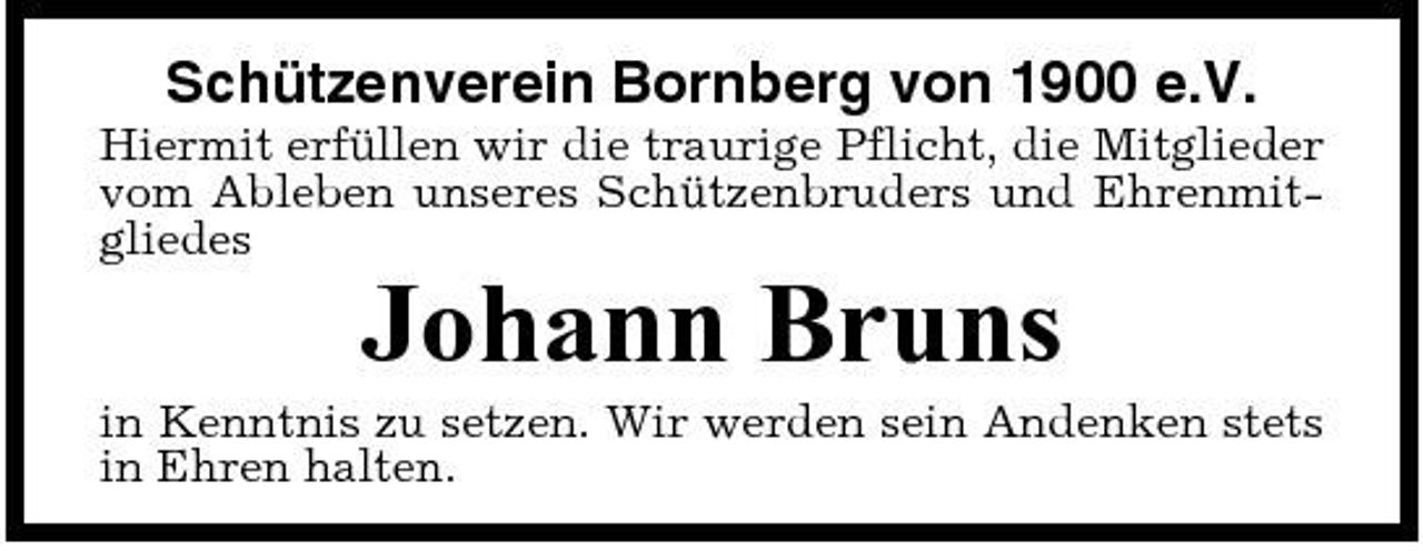 <p>Schützenverein Bornberg von 1900 e.V.<br />Hiermit erfüllen wir die traurige Pflicht, die Mitglieder vom Ableben unseres Schützenbruders und Ehrenmitgliedes</p><p>Johann Bruns<br />in Kenntnis zu setzen. Wir werden sein Andenken stets in Ehren halten.</p>
