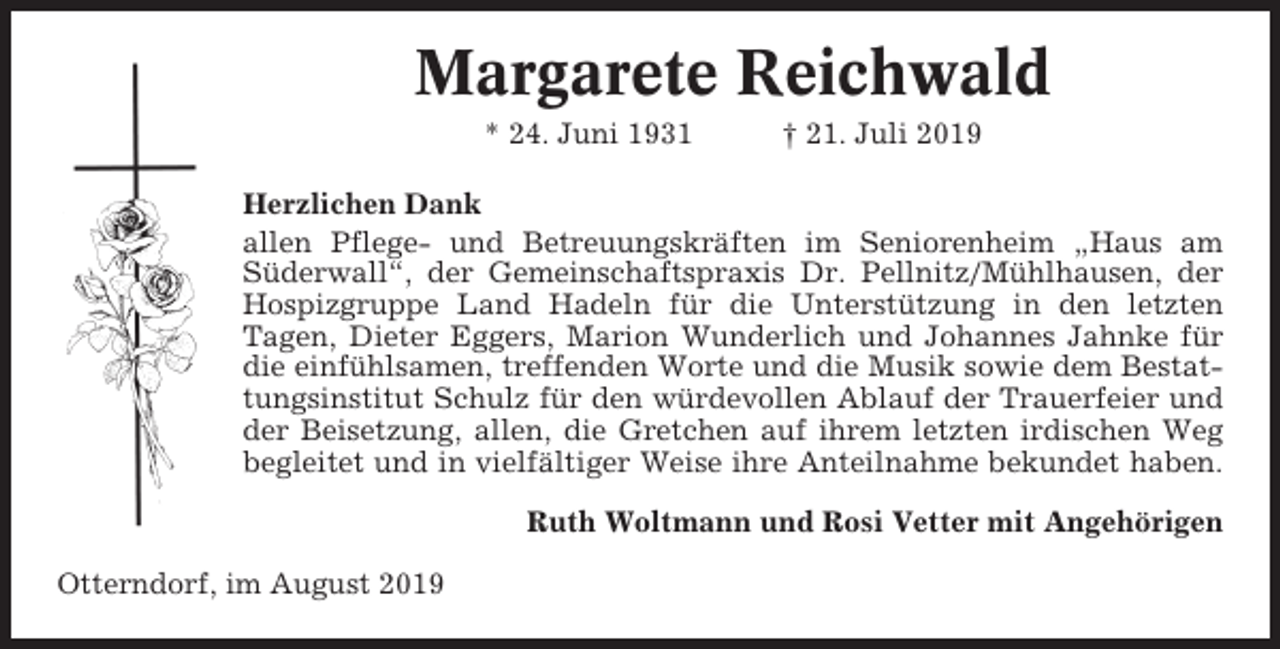 <p>Margarete Reichwald<br />* 24. Juni 1931</p><p>† 21. Juli 2019</p><p>Herzlichen Dank<br />allen Pflege- und Betreuungskräften im Seniorenheim „Haus am<br />Süderwall“, der Gemeinschaftspraxis Dr. Pellnitz/Mühlhausen, der<br />Hospizgruppe Land Hadeln für die Unterstützung in den letzten<br />Tagen, Dieter Eggers, Marion Wunderlich und Johannes Jahnke für<br />die einfühlsamen, treffenden Worte und die Musik sowie dem Bestattungsinstitut Schulz für den würdevollen Ablauf der Trauerfeier und<br />der Beisetzung, allen, die Gretchen auf ihrem letzten irdischen Weg<br />begleitet und in vielfältiger Weise ihre Anteilnahme bekundet haben.<br />Ruth Woltmann und Rosi Vetter mit Angehörigen<br />Otterndorf, im August 2019</p>