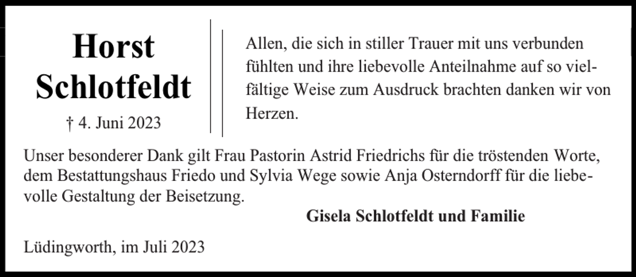 <p>Horst<br />Schlotfeldt<br />† 4. Juni 2023</p><p>Allen, die sich in stiller Trauer mit uns verbunden<br />fühlten und ihre liebevolle Anteilnahme auf so vielfältige Weise zum Ausdruck brachten danken wir von<br />Herzen.</p><p>Unser besonderer Dank gilt Frau Pastorin Astrid Friedrichs für die tröstenden Worte,<br />dem Bestattungshaus Friedo und Sylvia Wege sowie Anja Osterndorff für die liebevolle Gestaltung der Beisetzung.<br />Gisela Schlotfeldt und Familie<br />Lüdingworth, im Juli 2023</p>