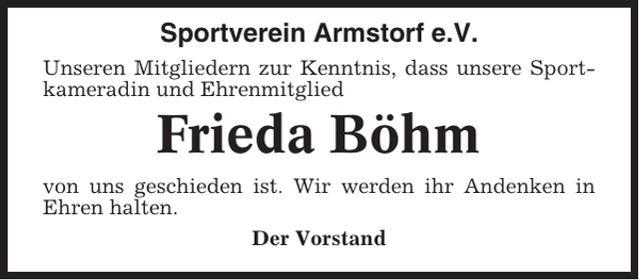 <p>Sportverein Armstorf e.V.<br />Unseren Mitgliedern zur Kenntnis, dass unsere Sportkameradin und Ehrenmitglied</p><p>Frieda Böhm<br />von uns geschieden ist. Wir werden ihr Andenken in<br />Ehren halten.<br />Der Vorstand</p>