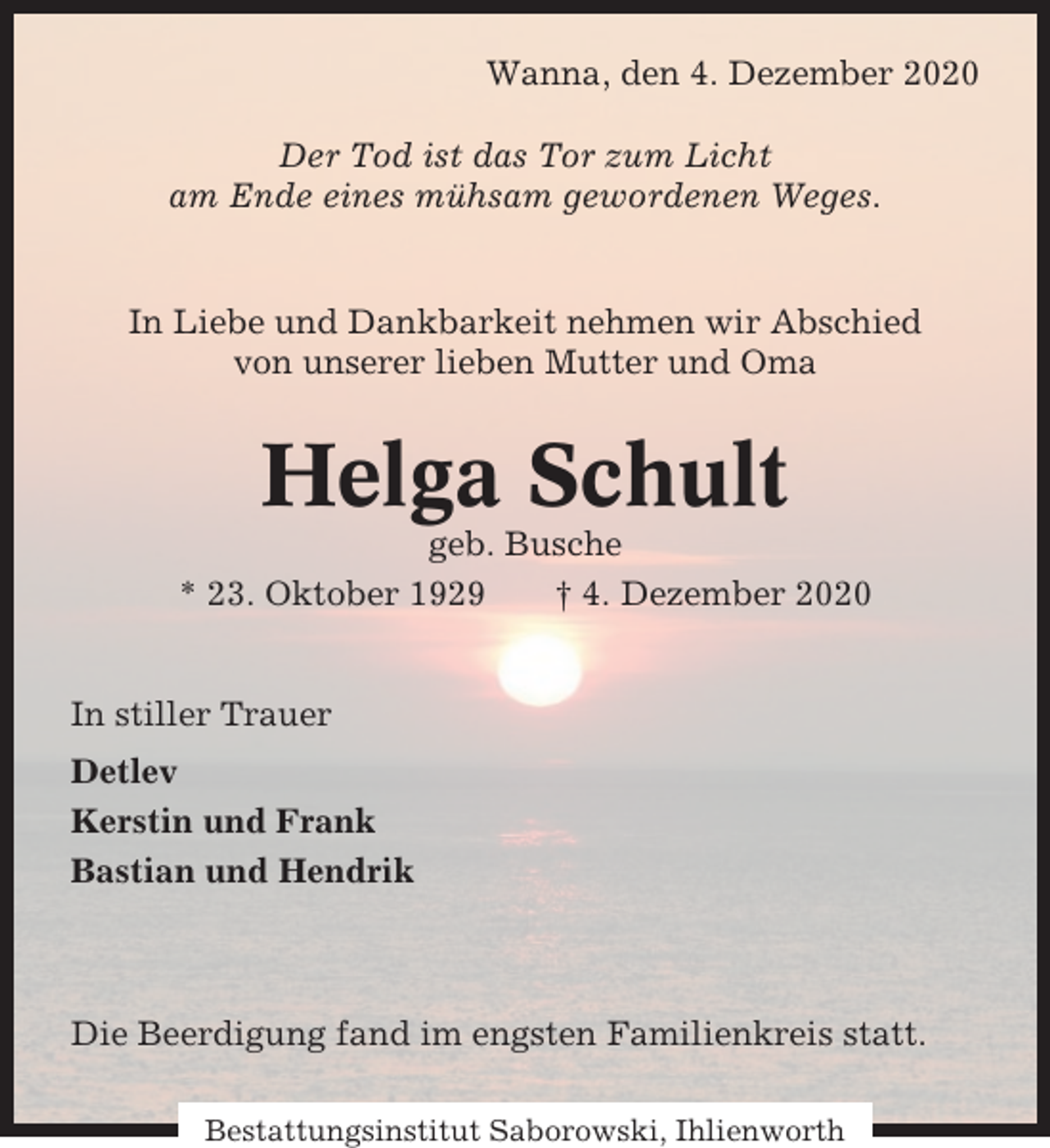 <p>Wanna, den 4. Dezember 2020<br />Der Tod ist das Tor zum Licht<br />am Ende eines mühsam gewordenen Weges.</p><p>In Liebe und Dankbarkeit nehmen wir Abschied<br />von unserer lieben Mutter und Oma</p><p>Helga Schult<br />geb. Busche<br />* 23. Oktober 1929<br />† 4. Dezember 2020</p><p>In stiller Trauer<br />Detlev<br />Kerstin und Frank<br />Bastian und Hendrik</p><p>Die Beerdigung fand im engsten Familienkreis statt.<br />Bestattungsinstitut Saborowski, Ihlienworth</p>