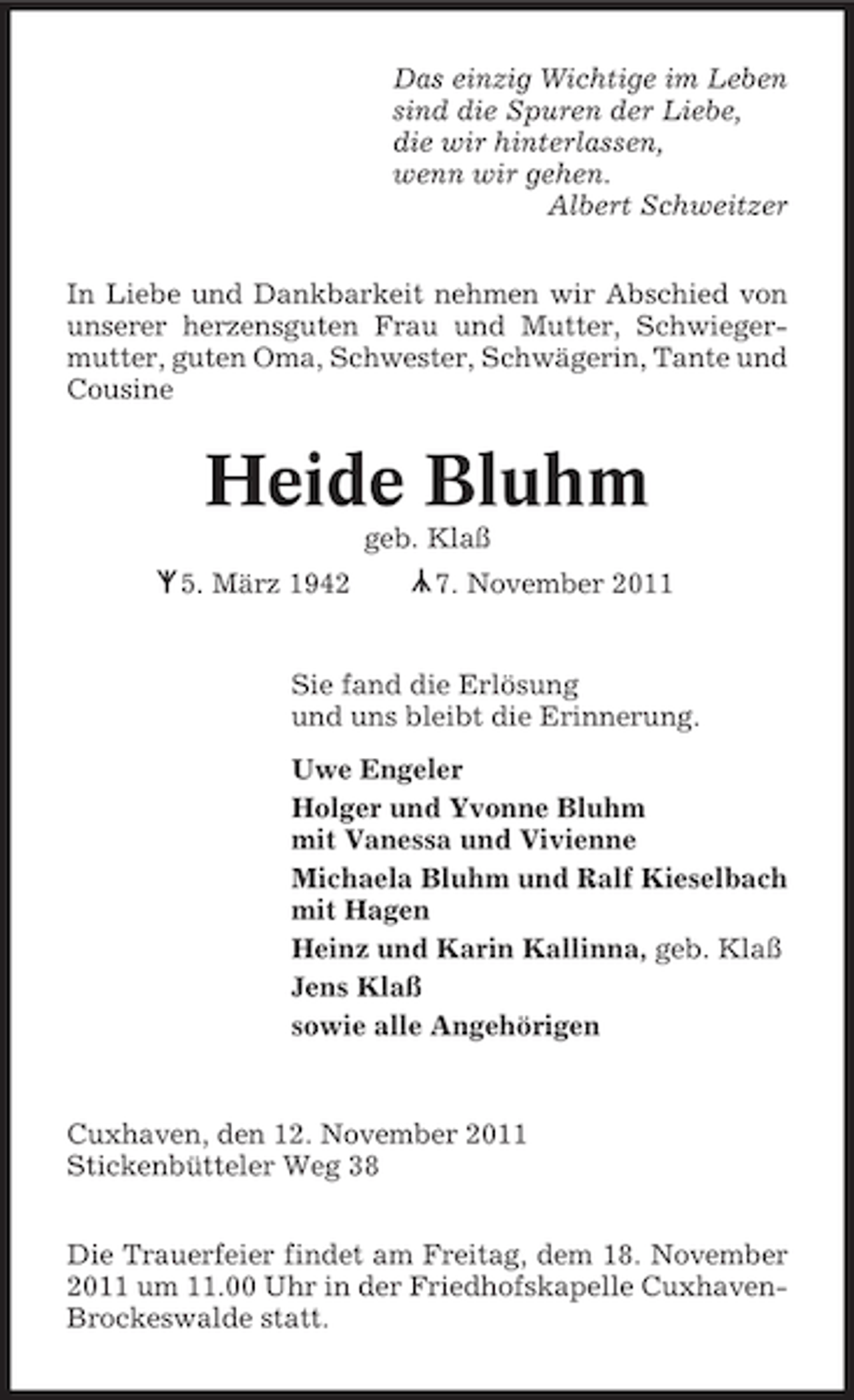 <p>Das einzig Wichtige im Leben<br />sind die Spuren der Liebe,<br />die wir hinterlassen,<br />wenn wir gehen.<br />Albert Schweitzer<br />In Liebe und Dankbarkeit nehmen wir Abschied von<br />unserer herzensguten Frau und Mutter, Schwiegermutter, guten Oma, Schwester, Schwägerin, Tante und<br />Cousine</p>
<p>Heide Bluhm<br />geb. Klaß</p>
<p>Y</p>
<p>Y 5. März 1942</p>
<p>7. November 2011</p>
<p>Sie fand die Erlösung<br />und uns bleibt die Erinnerung.<br />Uwe Engeler<br />Holger und Yvonne Bluhm<br />mit Vanessa und Vivienne<br />Michaela Bluhm und Ralf Kieselbach<br />mit Hagen<br />Heinz und Karin Kallinna, geb. Klaß<br />Jens Klaß<br />sowie alle Angehörigen</p>
<p>Cuxhaven, den 12. November 2011<br />Stickenbütteler Weg 38<br />Die Trauerfeier findet am Freitag, dem 18. November<br />2011 um 11.00 Uhr in der Friedhofskapelle CuxhavenBrockeswalde statt.</p>