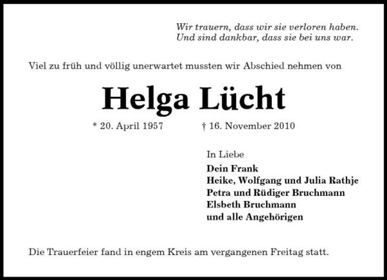 <p>Wir trauern, dass wir sie verloren haben. Und sind dankbar, dass sie bei uns war. Viel zu früh und völlig unerwartet mussten wir Abschied nehmen von</p><p>Helga Lücht<br />* 20. April 1957 † 16. November 2010 In Liebe Dein Frank Heike, Wolfgang und Julia Rathje Petra und Rüdiger Bruchmann Elsbeth Bruchmann und alle Angehörigen</p><p>Die Trauerfeier fand in engem Kreis am vergangenen Freitag statt.</p>