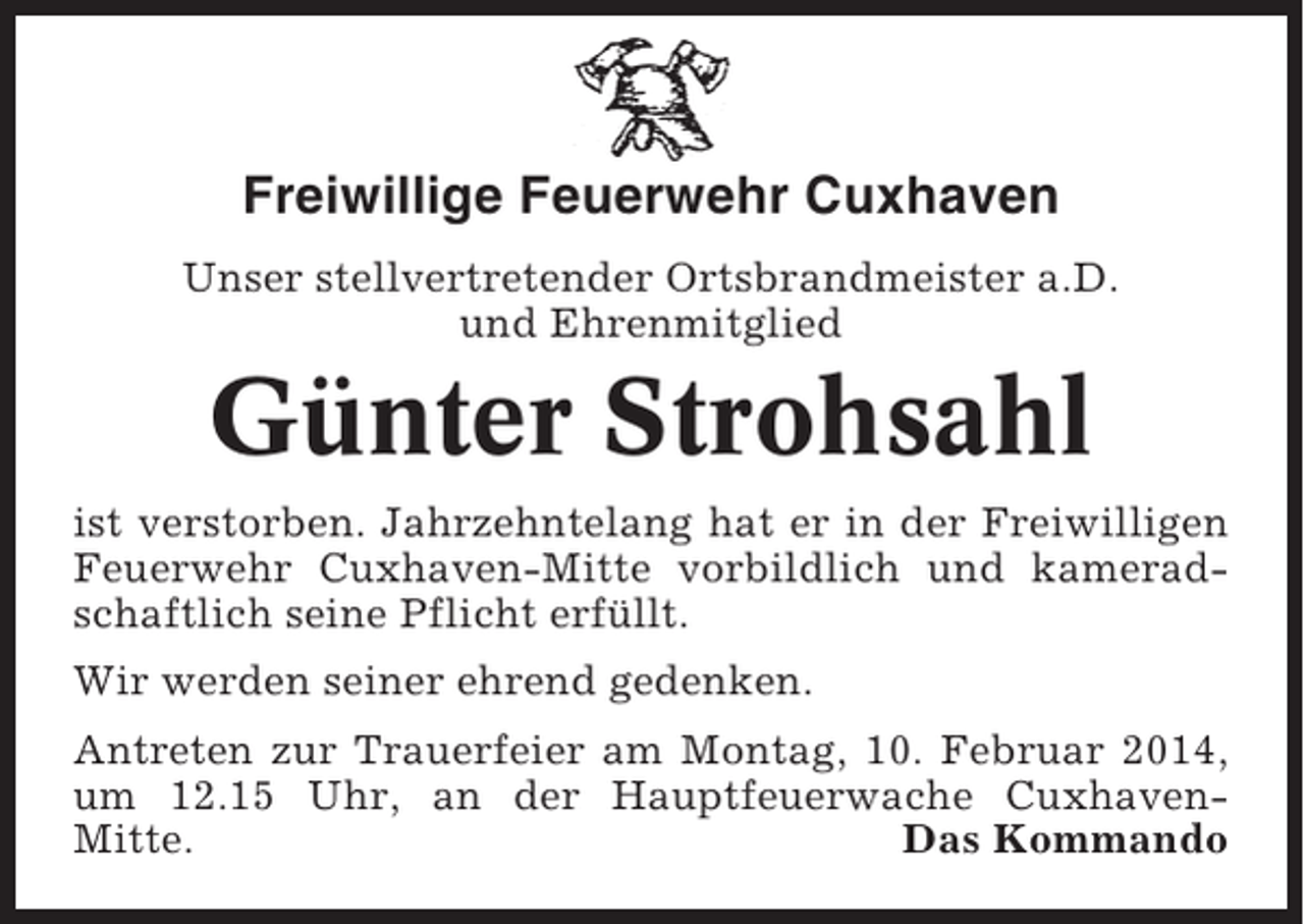 <p>Freiwillige Feuerwehr Cuxhaven<br />Unser stellvertretender Ortsbrandmeister a.D.<br />und Ehrenmitglied</p><p>Günter Strohsahl<br />ist verstorben. Jahrzehntelang hat er in der Freiwilligen<br />Feuerwehr Cuxhaven-Mitte vorbildlich und kameradschaftlich seine Pflicht erfüllt.<br />Wir werden seiner ehrend gedenken.<br />Antreten zur Trauerfeier am Montag, 10. Februar 2014,<br />um 12.15 Uhr, an der Hauptfeuerwache CuxhavenMitte.<br />Das Kommando</p>