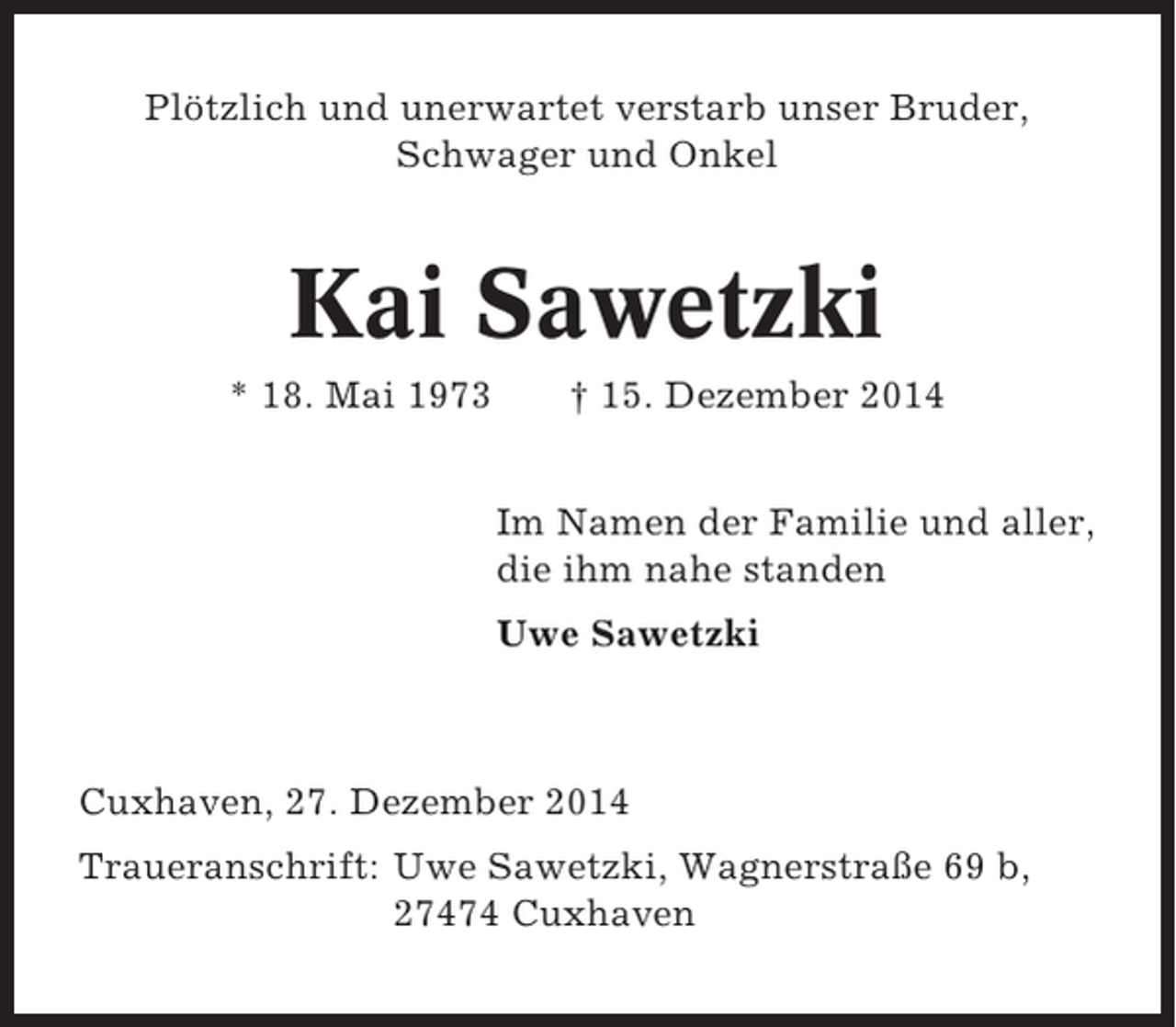 <p>Plötzlich und unerwartet verstarb unser Bruder,<br />Schwager und Onkel</p><p>Kai Sawetzki<br />* 18. Mai 1973</p><p>† 15. Dezember 2014<br />Im Namen der Familie und aller,<br />die ihm nahe standen<br />Uwe Sawetzki</p><p>Cuxhaven, 27. Dezember 2014<br />Traueranschrift: Uwe Sawetzki, Wagnerstraße 69 b,<br />27474 Cuxhaven</p>