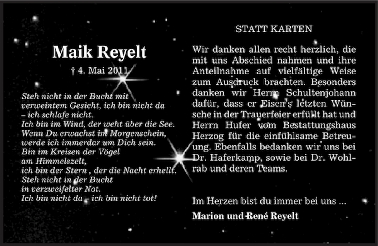 <p>STATT KARTEN</p><p>Maik Reyelt<br />† 4. Mai 2011<br />Steh nicht in der Bucht mit verweintem Gesicht, ich bin nicht da – ich schlafe nicht. Ich bin im Wind, der weht über die See. Wenn Du erwachst im Morgenschein, werde ich immerdar um Dich sein. Bin im Kreisen der Vögel am Himmelszelt, ich bin der Stern , der die Nacht erhellt. Steh nicht in der Bucht in verzweifelter Not. Ich bin nicht da – ich bin nicht tot!</p><p>Wir danken allen recht herzlich, die mit uns Abschied nahmen und ihre Anteilnahme auf vielfältige Weise zum Ausdruck brachten. Besonders danken wir Herrn Schultenjohann dafür, dass er Eisen’s letzten Wünsche in der Trauerfeier erfüllt hat und Herrn Hufer vom Bestattungshaus Herzog für die einfühlsame Betreuung. Ebenfalls bedanken wir uns bei Dr. Haferkamp, sowie bei Dr. Wohlrab und deren Teams.</p><p>Im Herzen bist du immer bei uns ... Marion und René Reyelt</p>