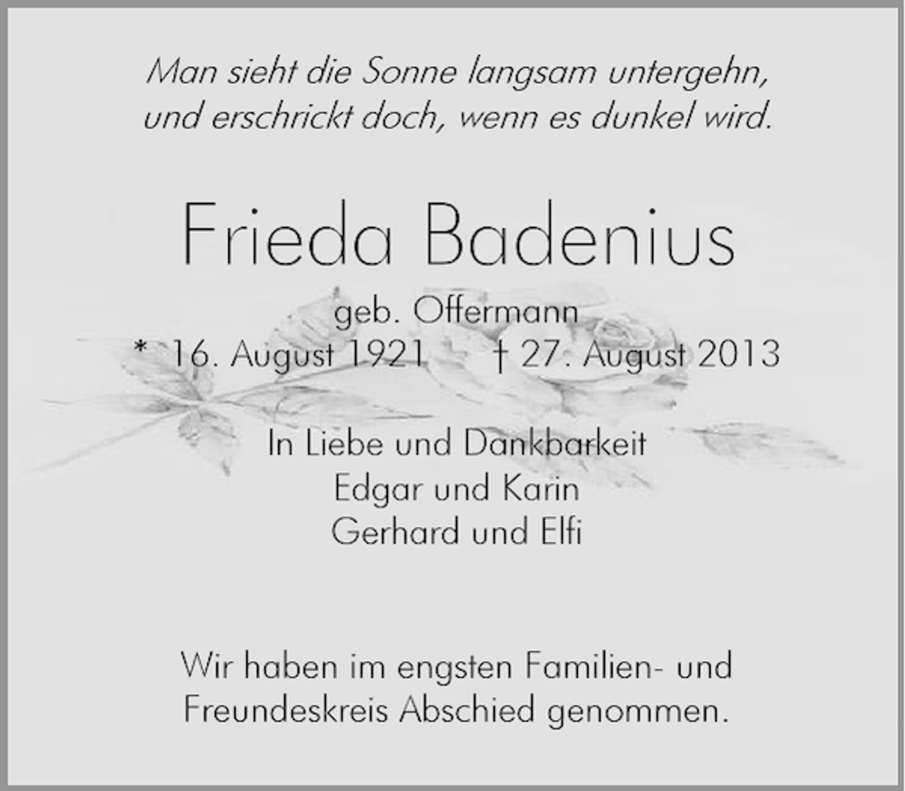 <p>Man sieht die Sonne langsam untergehn,<br />und erschrickt doch, wenn es dunkel wird.</p><p>Frieda Badenius</p><p>geb. Offermann<br />* 16. August 1921<br />† 27. August 2013<br />In Liebe und Dankbarkeit<br />Edgar und Karin<br />Gerhard und Elfi<br />Wir haben im engsten Familien- und<br />Freundeskreis Abschied genommen.</p>