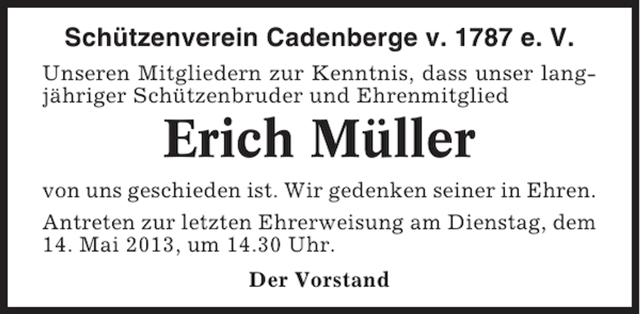 <p>Schützenverein Cadenberge v. 1787 e. V.<br />Unseren Mitgliedern zur Kenntnis, dass unser langjähriger Schützenbruder und Ehrenmitglied</p><p>Erich Müller<br />von uns geschieden ist. Wir gedenken seiner in Ehren.<br />Antreten zur letzten Ehrerweisung am Dienstag, dem<br />14. Mai 2013, um 14.30 Uhr.<br />Der Vorstand</p>