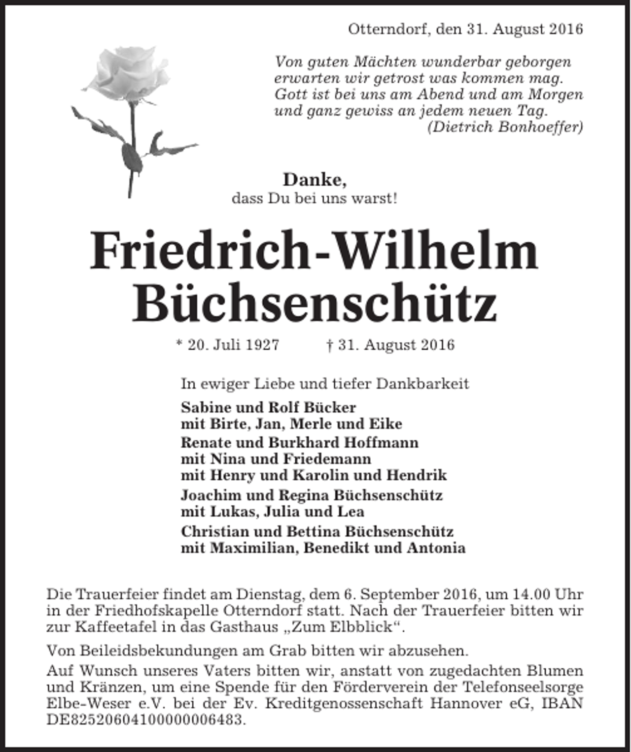<p>Otterndorf, den 31. August 2016<br />Von guten Mächten wunderbar geborgen<br />erwarten wir getrost was kommen mag.<br />Gott ist bei uns am Abend und am Morgen<br />und ganz gewiss an jedem neuen Tag.<br />(Dietrich Bonhoeffer)</p><p>Danke,<br />dass Du bei uns warst!</p><p>Friedrich-Wilhelm<br />Büchsenschütz<br />* 20. Juli 1927</p><p>† 31. August 2016</p><p>In ewiger Liebe und tiefer Dankbarkeit<br />Sabine und Rolf Bücker<br />mit Birte, Jan, Merle und Eike<br />Renate und Burkhard Hoffmann<br />mit Nina und Friedemann<br />mit Henry und Karolin und Hendrik<br />Joachim und Regina Büchsenschütz<br />mit Lukas, Julia und Lea<br />Christian und Bettina Büchsenschütz<br />mit Maximilian, Benedikt und Antonia<br />Die Trauerfeier findet am Dienstag, dem 6. September 2016, um 14.00 Uhr<br />in der Friedhofskapelle Otterndorf statt. Nach der Trauerfeier bitten wir<br />zur Kaffeetafel in das Gasthaus „Zum Elbblick“.<br />Von Beileidsbekundungen am Grab bitten wir abzusehen.<br />Auf Wunsch unseres Vaters bitten wir, anstatt von zugedachten Blumen<br />und Kränzen, um eine Spende für den Förderverein der Telefonseelsorge<br />Elbe-Weser e.V. bei der Ev. Kreditgenossenschaft Hannover eG, IBAN<br />DE82520604100000006483.</p>