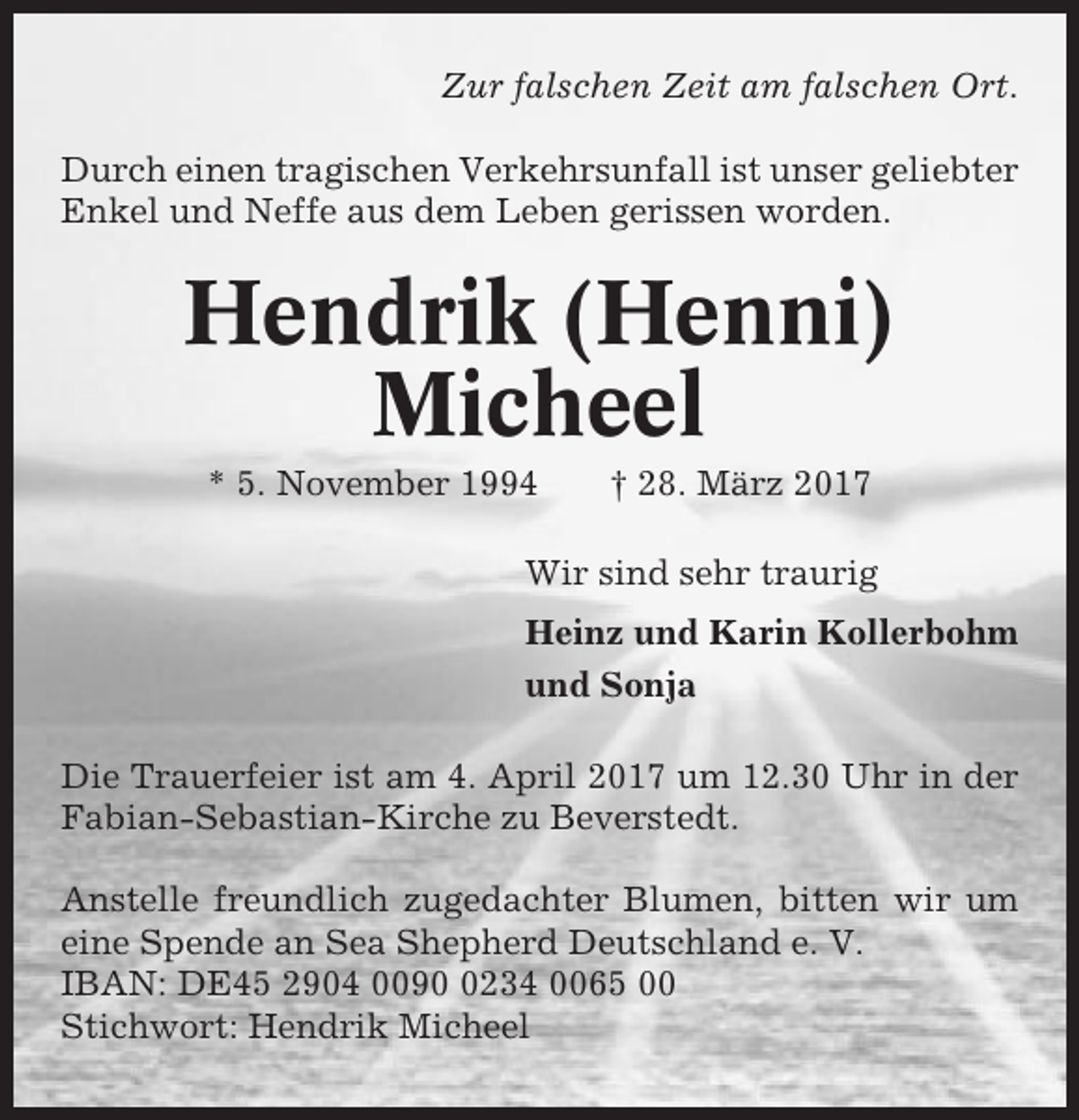 <p>Zur falschen Zeit am falschen Ort.<br />Durch einen tragischen Verkehrsunfall ist unser geliebter<br />Enkel und Neffe aus dem Leben gerissen worden.</p><p>Hendrik (Henni)<br />Micheel<br />* 5. November 1994</p><p>† 28. März 2017</p><p>Wir sind sehr traurig<br />Heinz und Karin Kollerbohm<br />und Sonja<br />Die Trauerfeier ist am 4. April 2017 um 12.30 Uhr in der<br />Fabian-Sebastian-Kirche zu Beverstedt.<br />Anstelle freundlich zugedachter Blumen, bitten wir um<br />eine Spende an Sea Shepherd Deutschland e. V.<br />IBAN: DE45 2904 009234 0065 00<br />Stichwort: Hendrik Micheel</p>