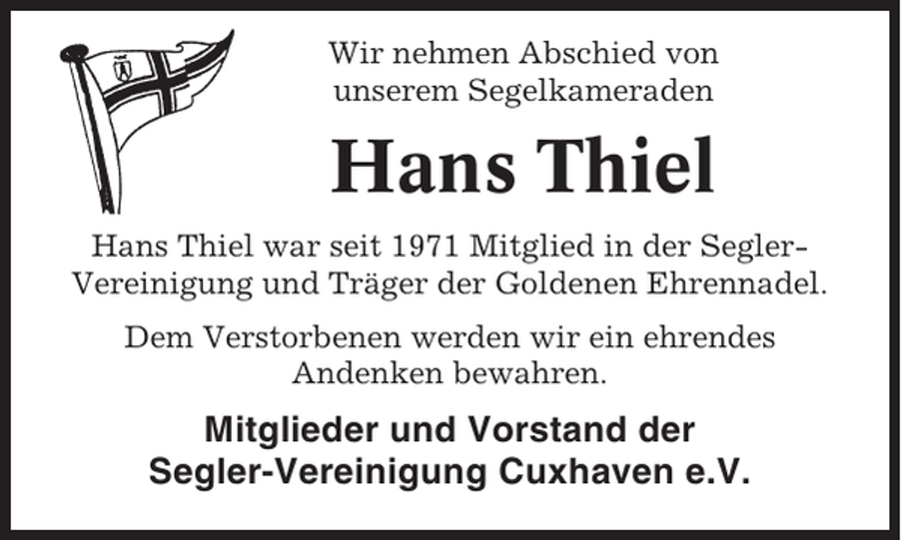 <p>Wir nehmen Abschied von<br />unserem Segelkameraden</p><p>Hans Thiel<br />Hans Thiel war seit 1971 Mitglied in der SeglerVereinigung und Träger der Goldenen Ehrennadel.<br />Dem Verstorbenen werden wir ein ehrendes<br />Andenken bewahren.</p><p>Mitglieder und Vorstand der<br />Segler-Vereinigung Cuxhaven e.V.</p>