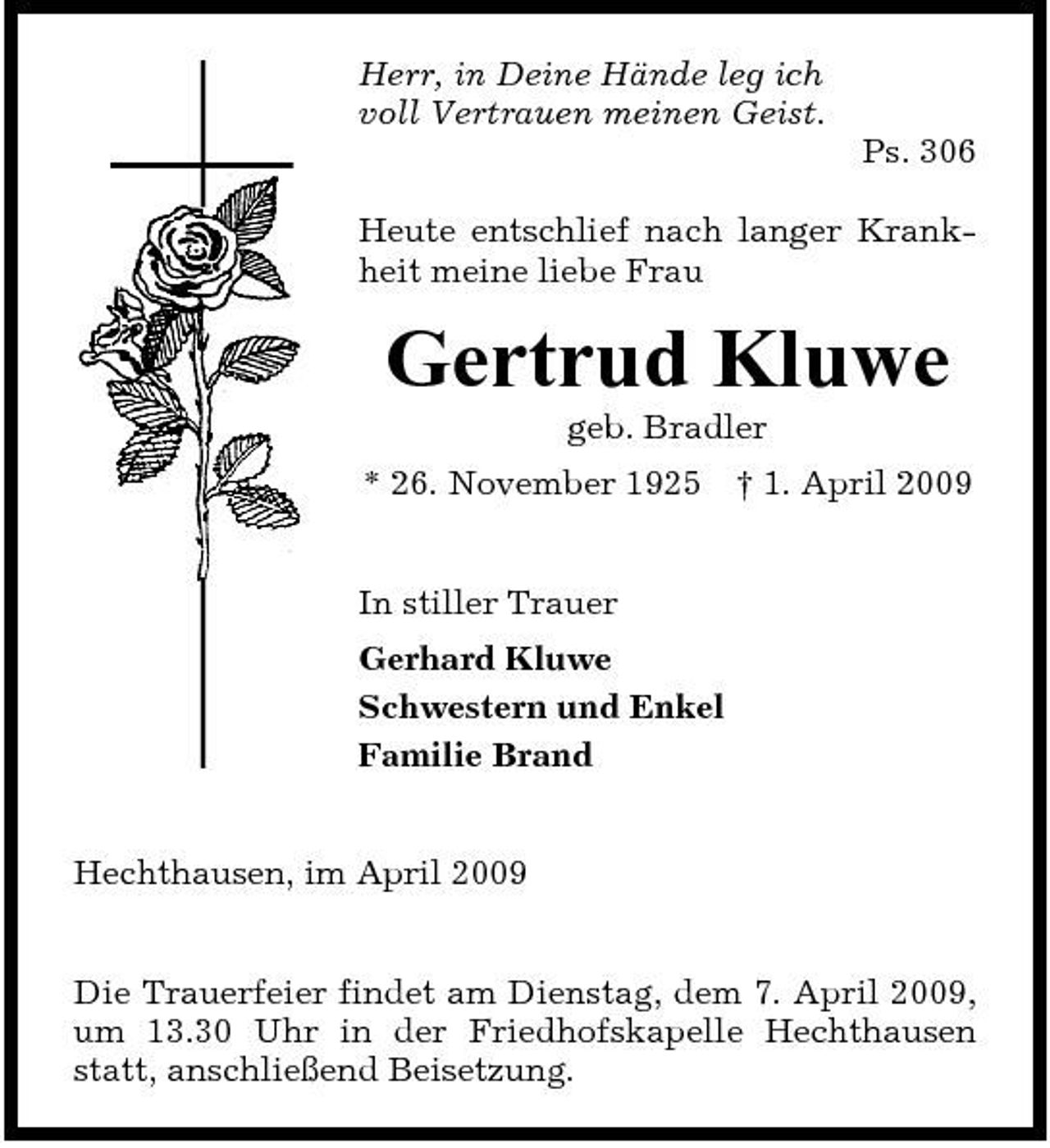 <p>Herr, in Deine Hände leg ich voll Vertrauen meinen Geist. Ps. 306 Heute entschlief nach langer Krankheit meine liebe Frau</p><p>Gertrud Kluwe<br />geb. Bradler * 26. November 1925 In stiller Trauer Gerhard Kluwe Schwestern und Enkel Familie Brand † 1. April 2009</p><p>Hechthausen, im April 2009 Die Trauerfeier findet am Dienstag, dem 7. April 2009, um 13.30 Uhr in der Friedhofskapelle Hechthausen statt, anschließend Beisetzung.</p>