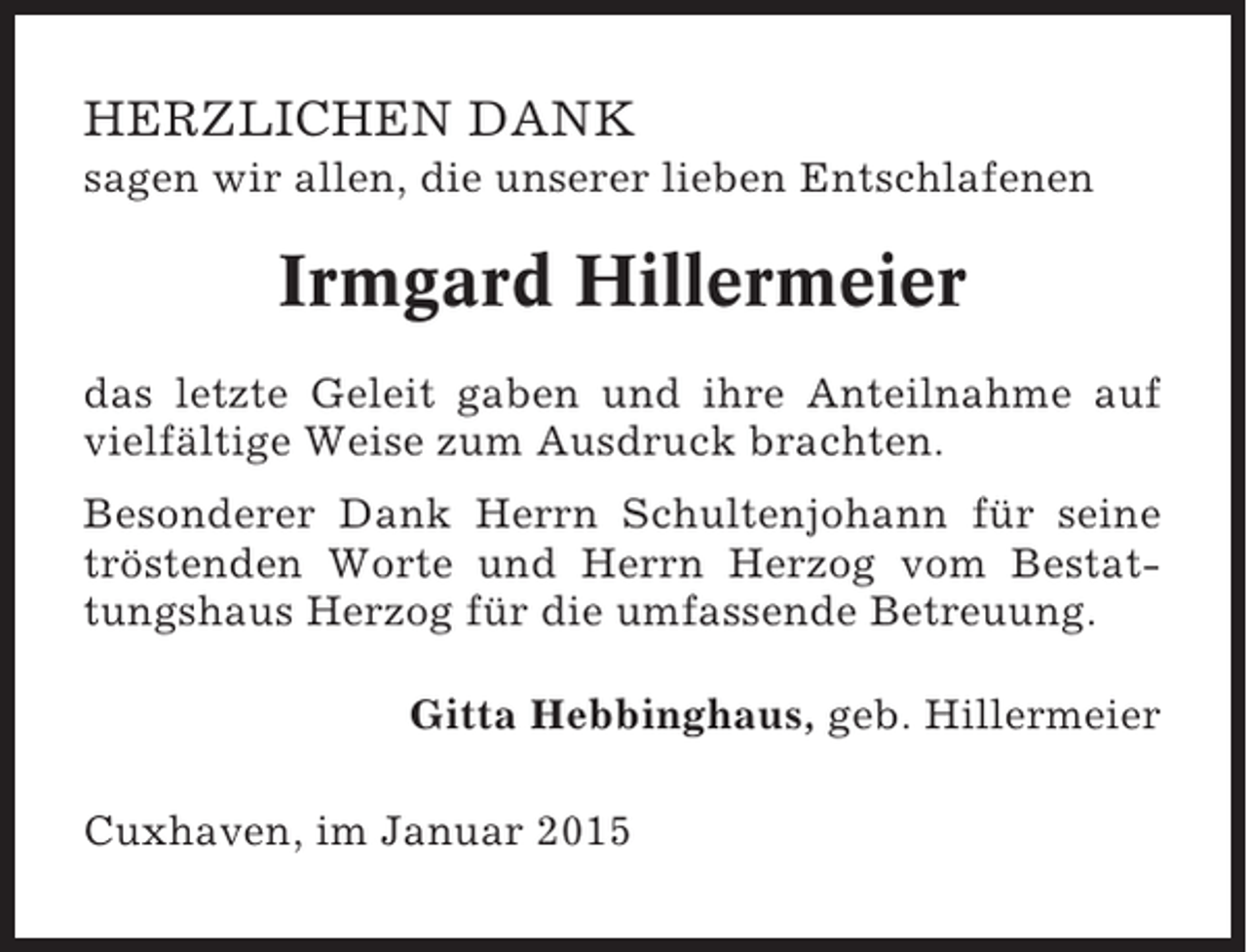 <p>HERZLICHEN DANK<br />sagen wir allen, die unserer lieben Entschlafenen</p><p>Irmgard Hillermeier<br />das letzte Geleit gaben und ihre Anteilnahme auf<br />vielfältige Weise zum Ausdruck brachten.<br />Besonderer Dank Herrn Schultenjohann für seine<br />tröstenden Worte und Herrn Herzog vom Bestattungshaus Herzog für die umfassende Betreuung.<br />Gitta Hebbinghaus, geb. Hillermeier<br />Cuxhaven, im Januar 2015</p>