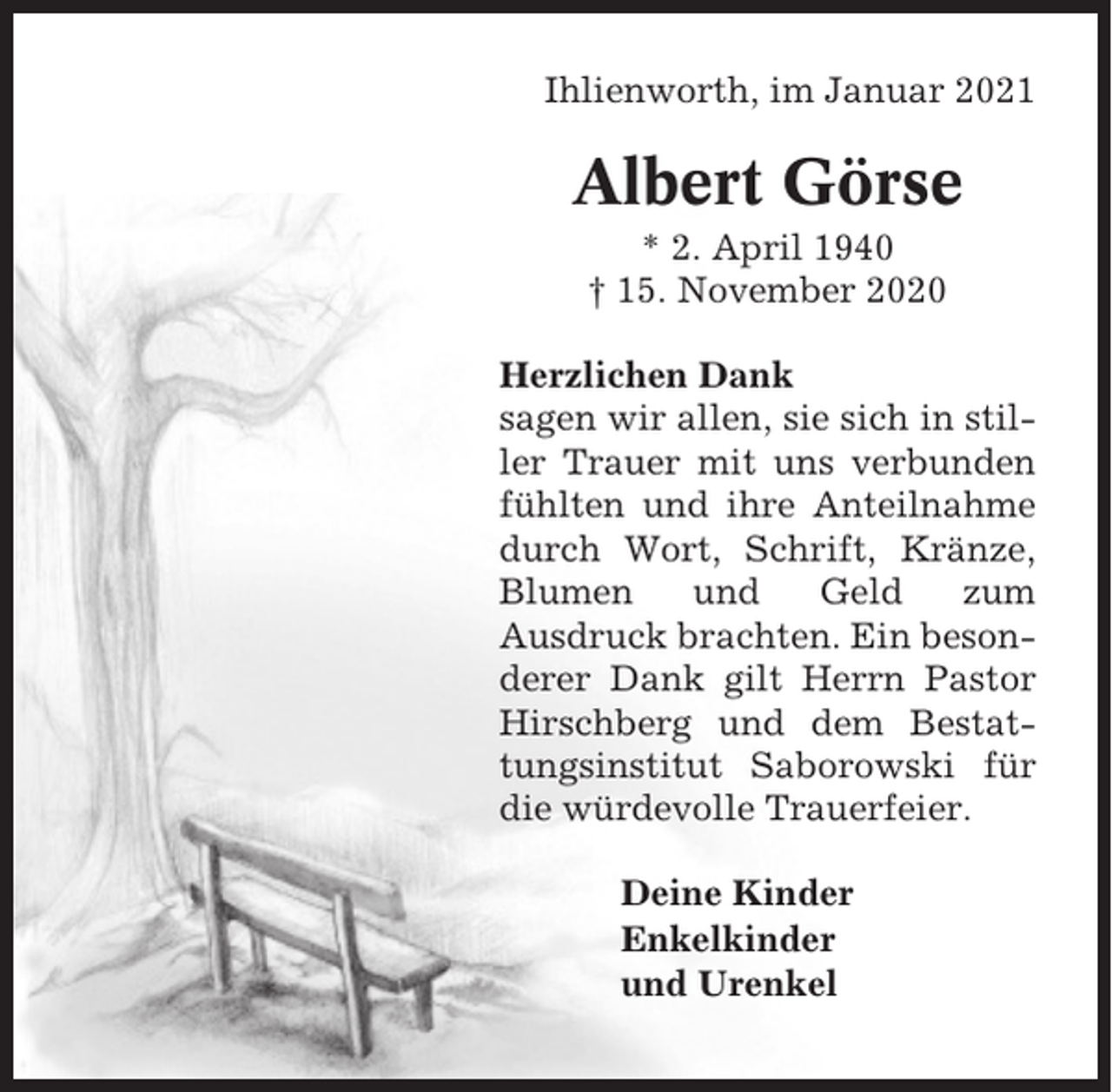 <p>Ihlienworth, im Januar 2021</p><p>Albert Görse<br />* 2. April 1940<br />† 15. November 2020<br />Herzlichen Dank<br />sagen wir allen, sie sich in stiller Trauer mit uns verbunden<br />fühlten und ihre Anteilnahme<br />durch Wort, Schrift, Kränze,<br />Blumen<br />und<br />Geld<br />zum<br />Ausdruck brachten. Ein besonderer Dank gilt Herrn Pastor<br />Hirschberg und dem Bestattungsinstitut Saborowski für<br />die würdevolle Trauerfeier.<br />Deine Kinder<br />Enkelkinder<br />und Urenkel</p>