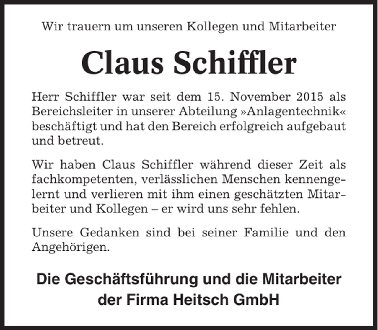 <p>Wir trauern um unseren Kollegen und Mitarbeiter</p><p>Claus Schiffler<br />Herr Schiffler war seit dem 15. November 2015 als<br />Bereichsleiter in unserer Abteilung »Anlagentechnik«<br />beschäftigt und hat den Bereich erfolgreich aufgebaut<br />und betreut.<br />Wir haben Claus Schiffler während dieser Zeit als<br />fachkompetenten, verlässlichen Menschen kennengelernt und verlieren mit ihm einen geschätzten Mitarbeiter und Kollegen – er wird uns sehr fehlen.<br />Unsere Gedanken sind bei seiner Familie und den<br />Angehörigen.</p><p>Die Geschäftsführung und die Mitarbeiter<br />der Firma Heitsch GmbH</p>