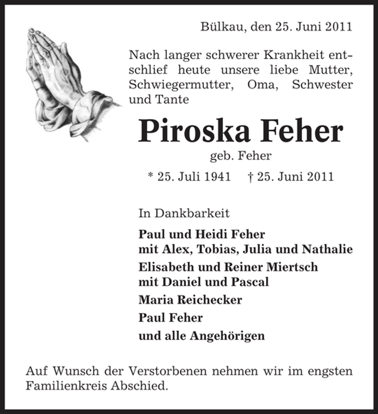<p>Bülkau, den 25. Juni 2011 Nach langer schwerer Krankheit entschlief heute unsere liebe Mutter, Schwiegermutter, Oma, Schwester und Tante</p><p>Piroska Feher<br />geb. Feher * 25. Juli 1941 In Dankbarkeit Paul und Heidi Feher mit Alex, Tobias, Julia und Nathalie Elisabeth und Reiner Miertsch mit Daniel und Pascal Maria Reichecker Paul Feher und alle Angehörigen Auf Wunsch der Verstorbenen nehmen wir im engsten Familienkreis Abschied. † 25. Juni 2011</p>