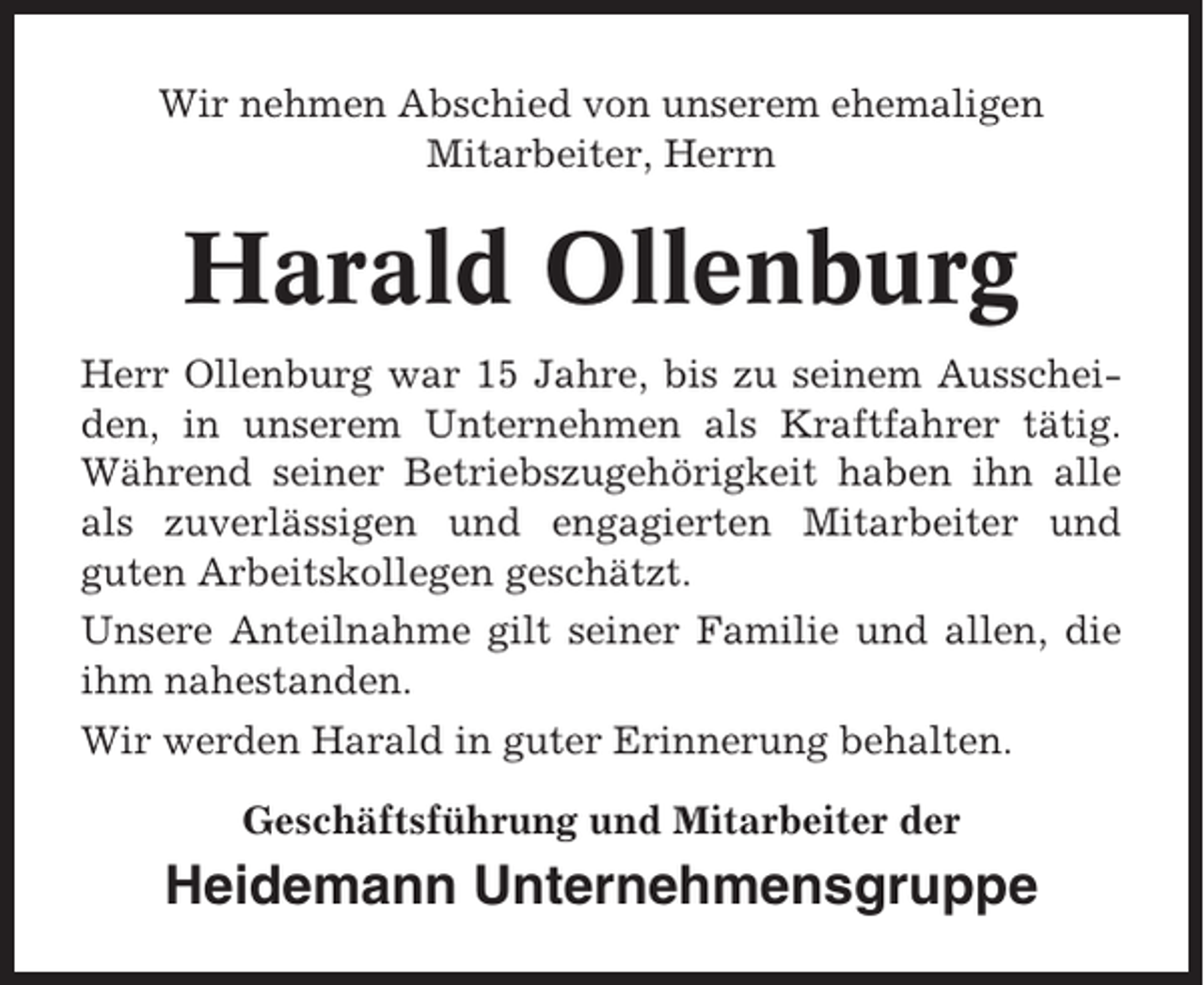 <p>Wir nehmen Abschied von unserem ehemaligen<br />Mitarbeiter, Herrn</p><p>Harald Ollenburg<br />Herr Ollenburg war 15 Jahre, bis zu seinem Ausscheiden, in unserem Unternehmen als Kraftfahrer tätig.<br />Während seiner Betriebszugehörigkeit haben ihn alle<br />als zuverlässigen und engagierten Mitarbeiter und<br />guten Arbeitskollegen geschätzt.<br />Unsere Anteilnahme gilt seiner Familie und allen, die<br />ihm nahestanden.<br />Wir werden Harald in guter Erinnerung behalten.<br />Geschäftsführung und Mitarbeiter der</p><p>Heidemann Unternehmensgruppe</p>