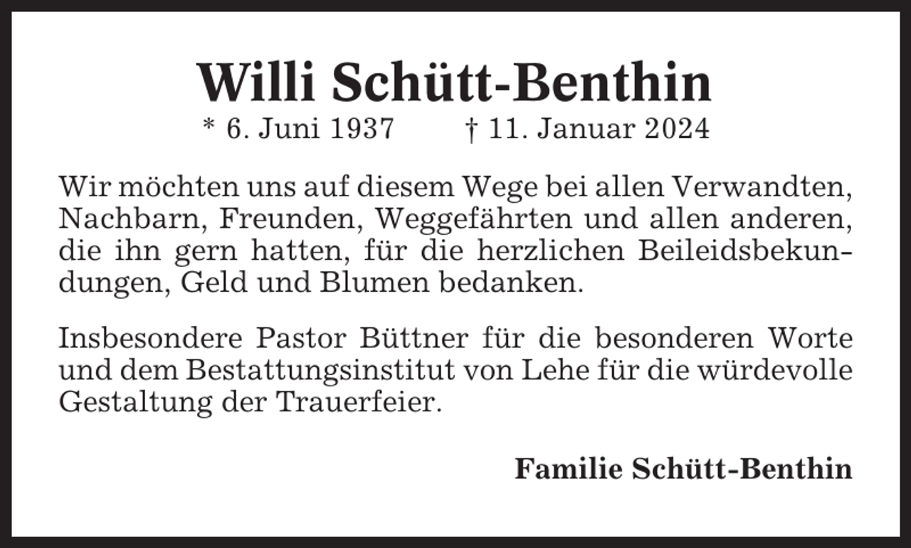 <p>Willi Schütt-Benthin<br />* 6. Juni 1937</p><p>† 11. Januar 2024</p><p>Wir möchten uns auf diesem Wege bei allen Verwandten,<br />Nachbarn, Freunden, Weggefährten und allen anderen,<br />die ihn gern hatten, für die herzlichen Beileidsbekundungen, Geld und Blumen bedanken.<br />Insbesondere Pastor Büttner für die besonderen Worte<br />und dem Bestattungsinstitut von Lehe für die würdevolle<br />Gestaltung der Trauerfeier.<br />Familie Schütt-Benthin</p>