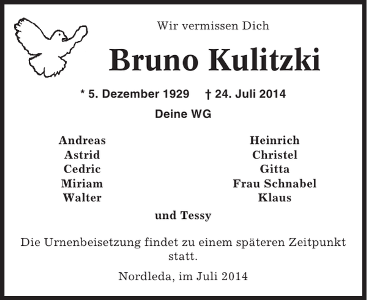 <p>Wir vermissen Dich</p><p>Bruno Kulitzki<br />* 5. Dezember 1929</p><p>† 24. Juli 2014</p><p>Deine WG<br />Heinrich<br />Christel<br />Gitta<br />Frau Schnabel<br />Klaus</p><p>Andreas<br />Astrid<br />Cedric<br />Miriam<br />Walter<br />und Tessy</p><p>Die Urnenbeisetzung findet zu einem späteren Zeitpunkt<br />statt.<br />Nordleda, im Juli 2014</p>