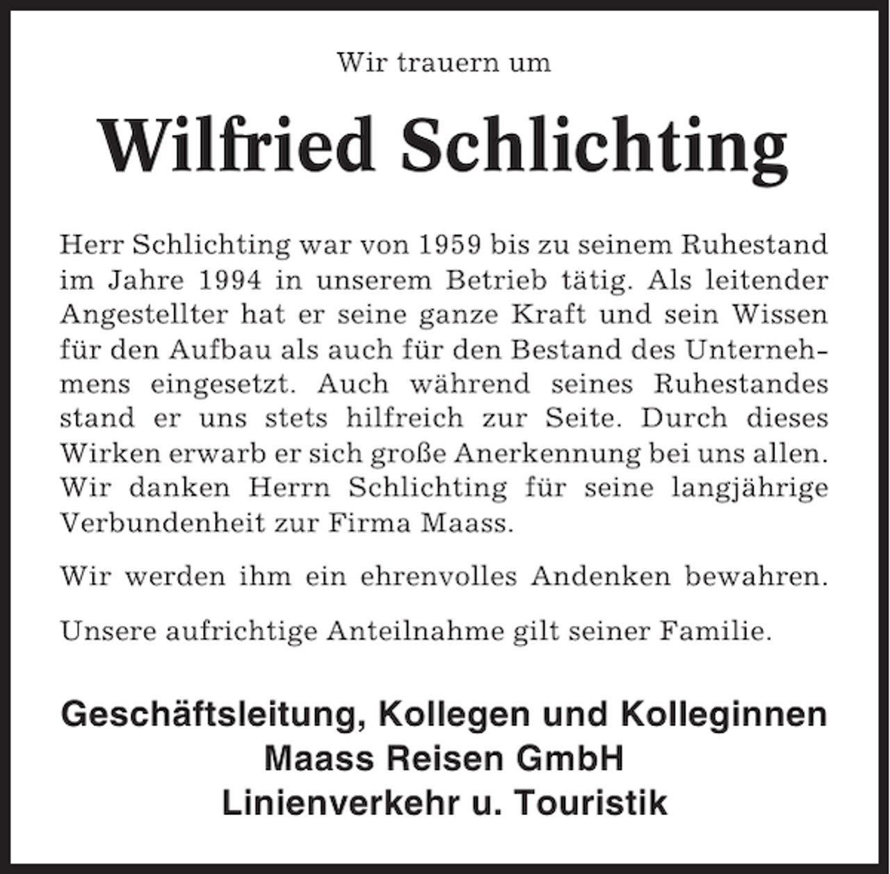 <p>Wir trauern um</p><p>Wilfried Schlichting<br />Herr Schlichting war von 1959 bis zu seinem Ruhestand<br />im Jahre 1994 in unserem Betrieb tätig. Als leitender<br />Angestellter hat er seine ganze Kraft und sein Wissen<br />für den Aufbau als auch für den Bestand des Unternehmens eingesetzt. Auch während seines Ruhestandes<br />stand er uns stets hilfreich zur Seite. Durch dieses<br />Wirken erwarb er sich große Anerkennung bei uns allen.<br />Wir danken Herrn Schlichting für seine langjährige<br />Verbundenheit zur Firma Maass.<br />Wir werden ihm ein ehrenvolles Andenken bewahren.<br />Unsere aufrichtige Anteilnahme gilt seiner Familie.</p><p>Geschäftsleitung, Kollegen und Kolleginnen<br />Maass Reisen GmbH<br />Linienverkehr u. Touristik</p>