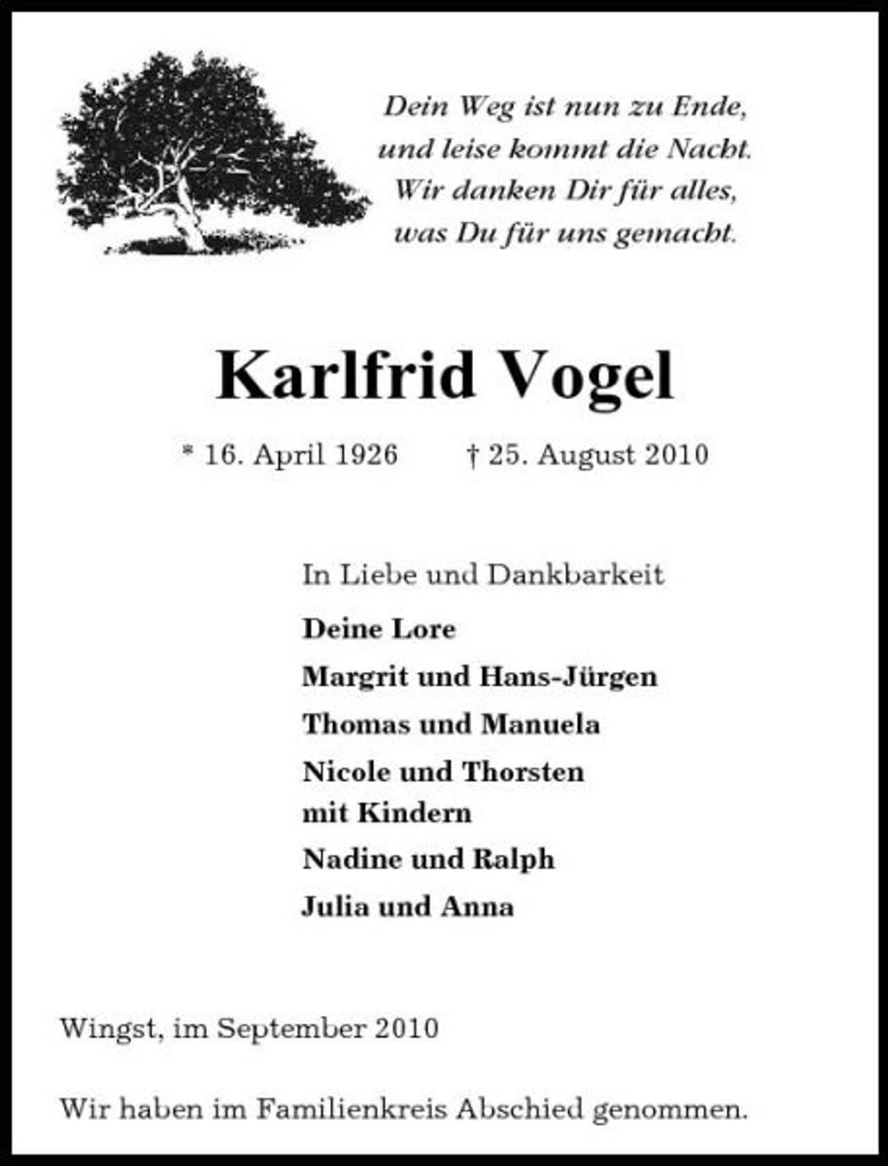 <p>Dein Weg ist nun zu Ende, und leise kommt die Nacht. Wir danken Dir für alles, was Du für uns gemacht.</p><p>Karlfrid Vogel<br />* 16. April 1926 † 25. August 2010 In Liebe und Dankbarkeit Deine Lore Margrit und Hans-Jürgen Thomas und Manuela Nicole und Thorsten mit Kindern Nadine und Ralph Julia und Anna</p><p>Wingst, im September 2010 Wir haben im Familienkreis Abschied genommen.</p>