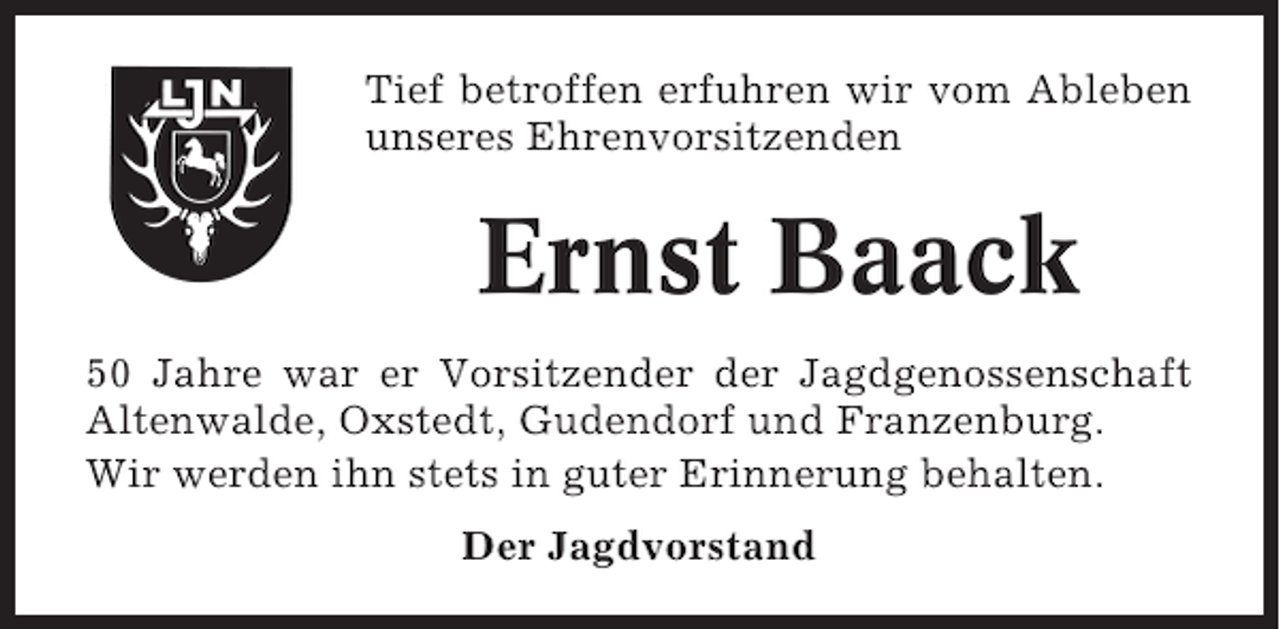<p>Tief betroffen erfuhren wir vom Ableben<br />unseres Ehrenvorsitzenden</p><p>Ernst Baack<br />50 Jahre war er Vorsitzender der Jagdgenossenschaft<br />Altenwalde, Oxstedt, Gudendorf und Franzenburg.<br />Wir werden ihn stets in guter Erinnerung behalten.<br />Der Jagdvorstand</p>