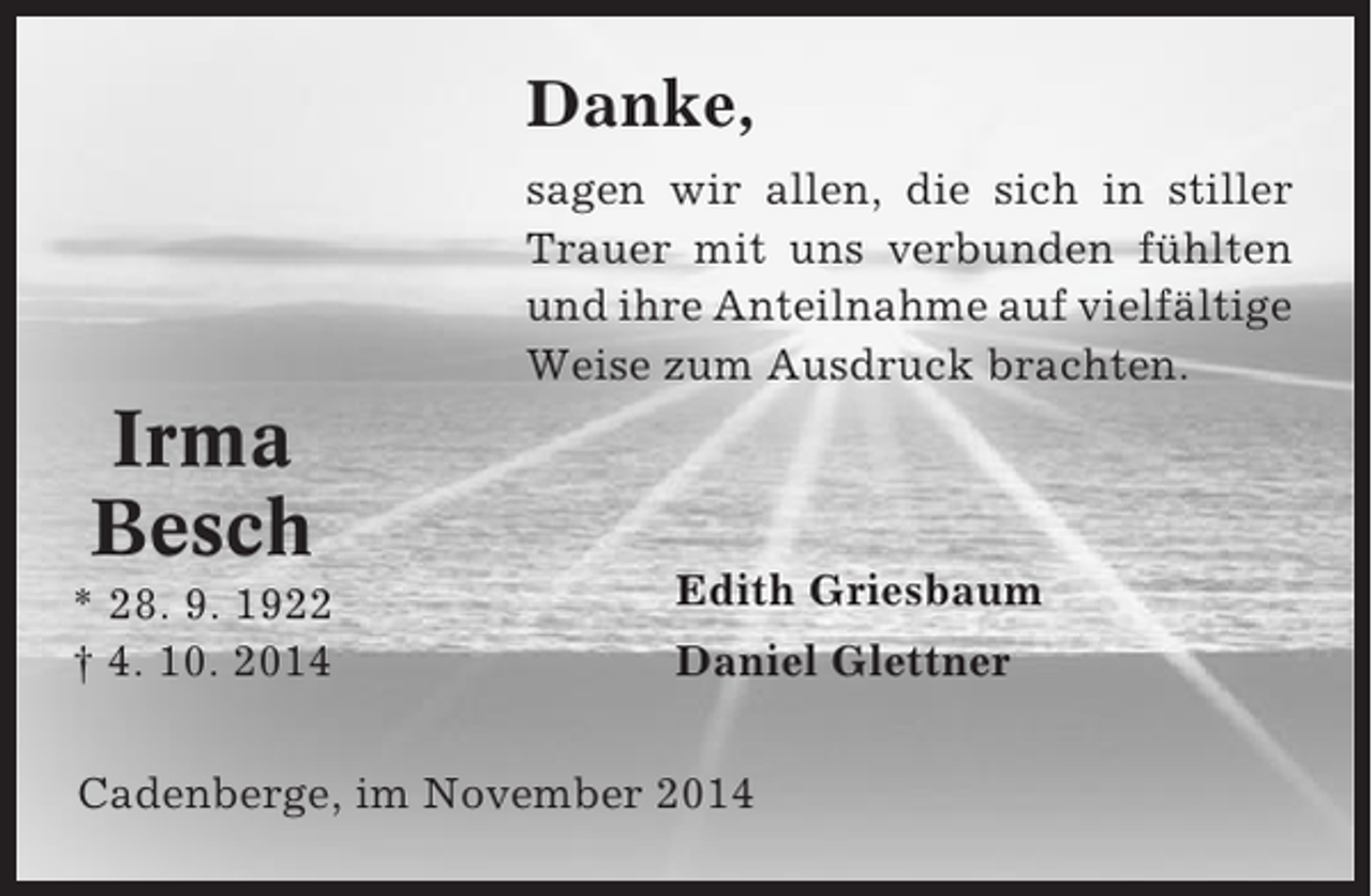 <p>Danke,<br />sagen wir allen, die sich in stiller<br />Trauer mit uns verbunden fühlten<br />und ihre Anteilnahme auf vielfältige<br />Weise zum Ausdruck brachten.</p><p>Irma<br />Besch<br />* 28. 9. 1922<br />† 4. 10. 2014</p><p>Edith Griesbaum<br />Daniel Glettner</p><p>Cadenberge, im November 2014</p>