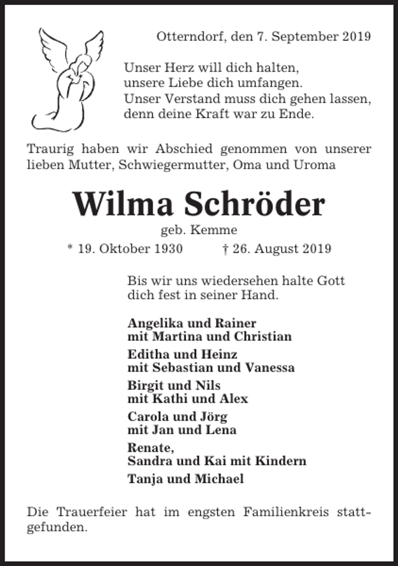 <p>Otterndorf, den 7. September 2019<br />Unser Herz will dich halten,<br />unsere Liebe dich umfangen.<br />Unser Verstand muss dich gehen lassen,<br />denn deine Kraft war zu Ende.<br />Traurig haben wir Abschied genommen von unserer<br />lieben Mutter, Schwiegermutter, Oma und Uroma</p><p>Wilma Schröder<br />geb. Kemme<br />* 19. Oktober 1930<br />† 26. August 2019<br />Bis wir uns wiedersehen halte Gott<br />dich fest in seiner Hand.<br />Angelika und Rainer<br />mit Martina und Christian<br />Editha und Heinz<br />mit Sebastian und Vanessa<br />Birgit und Nils<br />mit Kathi und Alex<br />Carola und Jörg<br />mit Jan und Lena<br />Renate,<br />Sandra und Kai mit Kindern<br />Tanja und Michael<br />Die Trauerfeier hat im engsten Familienkreis stattgefunden.</p>