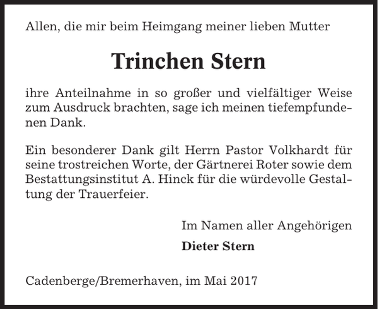 <p>Allen, die mir beim Heimgang meiner lieben Mutter</p><p>Trinchen Stern<br />ihre Anteilnahme in so großer und vielfältiger Weise<br />zum Ausdruck brachten, sage ich meinen tiefempfundenen Dank.<br />Ein besonderer Dank gilt Herrn Pastor Volkhardt für<br />seine trostreichen Worte, der Gärtnerei Roter sowie dem<br />Bestattungsinstitut A. Hinck für die würdevolle Gestaltung der Trauerfeier.<br />Im Namen aller Angehörigen<br />Dieter Stern<br />Cadenberge/Bremerhaven, im Mai 2017</p>