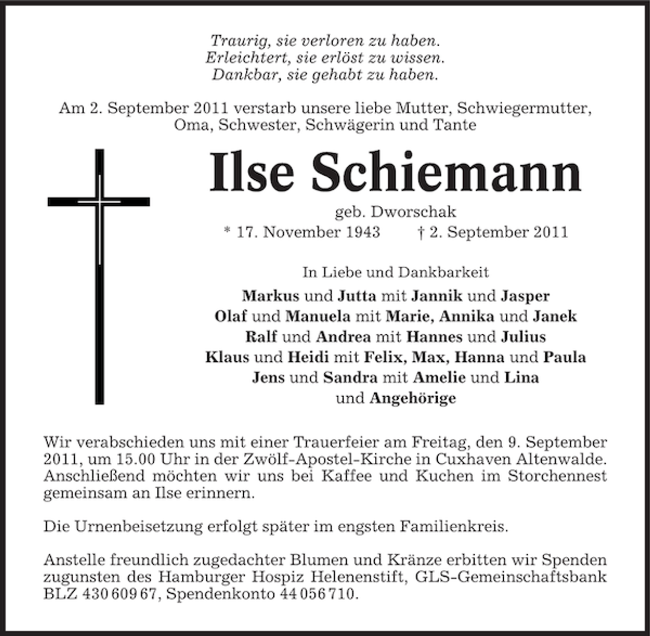 <p>Traurig, sie verloren zu haben.<br />Erleichtert, sie erlöst zu wissen.<br />Dankbar, sie gehabt zu haben.<br />Am 2. September 2011 verstarb unsere liebe Mutter, Schwiegermutter,<br />Oma, Schwester, Schwägerin und Tante</p><p>Ilse Schiemann<br />geb. Dworschak<br />* 17. November 1943<br />† 2. September 2011<br />In Liebe und Dankbarkeit</p><p>Markus und Jutta mit Jannik und Jasper<br />Olaf und Manuela mit Marie, Annika und Janek<br />Ralf und Andrea mit Hannes und Julius<br />Klaus und Heidi mit Felix, Max, Hanna und Paula<br />Jens und Sandra mit Amelie und Lina<br />und Angehörige<br />Wir verabschieden uns mit einer Trauerfeier am Freitag, den 9. September<br />2011, um 15.00 Uhr in der Zwölf-Apostel-Kirche in Cuxhaven Altenwalde.<br />Anschließend möchten wir uns bei Kaffee und Kuchen im Storchennest<br />gemeinsam an Ilse erinnern.<br />Die Urnenbeisetzung erfolgt später im engsten Familienkreis.<br />Anstelle freundlich zugedachter Blumen und Kränze erbitten wir Spenden<br />zugunsten des Hamburger Hospiz Helenenstift, GLS-Gemeinschaftsbank<br />BLZ 430 609 67, Spendenkonto 44 056 710.</p>