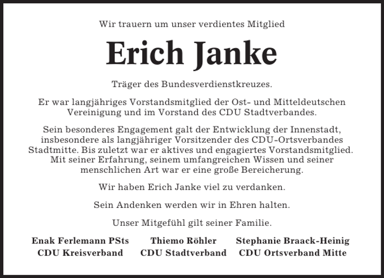 <p>Wir trauern um unser verdientes Mitglied</p><p>Erich Janke<br />Träger des Bundesverdienstkreuzes.<br />Er war langjähriges Vorstandsmitglied der Ost- und Mitteldeutschen<br />Vereinigung und im Vorstand des CDU Stadtverbandes.<br />Sein besonderes Engagement galt der Entwicklung der Innenstadt,<br />insbesondere als langjähriger Vorsitzender des CDU-Ortsverbandes<br />Stadtmitte. Bis zuletzt war er aktives und engagiertes Vorstandsmitglied.<br />Mit seiner Erfahrung, seinem umfangreichen Wissen und seiner<br />menschlichen Art war er eine große Bereicherung.<br />Wir haben Erich Janke viel zu verdanken.<br />Sein Andenken werden wir in Ehren halten.<br />Unser Mitgefühl gilt seiner Familie.<br />Enak Ferlemann PSts<br />CDU Kreisverband</p><p>Thiemo Röhler<br />Stephanie Braack-Heinig<br />CDU Stadtverband CDU Ortsverband Mitte</p>